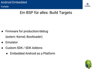 Ein BSP für alles: Build Targets
● Firmware for production/debug
(extern: Kernel, Bootloader)
● Emulator
● Custom SDK / SDK Addons
● Embedded Android as a Platform
Android Embedded
Vorteile
 