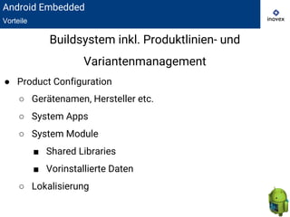● Product Configuration
○ Gerätenamen, Hersteller etc.
○ System Apps
○ System Module
■ Shared Libraries
■ Vorinstallierte Daten
○ Lokalisierung
Buildsystem inkl. Produktlinien- und
Variantenmanagement
Android Embedded
Vorteile
 