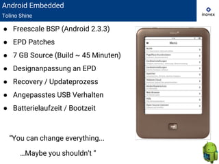Android Embedded
Tolino Shine
● Freescale BSP (Android 2.3.3)
● EPD Patches
● 7 GB Source (Build ~ 45 Minuten)
● Designanpassung an EPD
● Recovery / Updateprozess
● Angepasstes USB Verhalten
● Batterielaufzeit / Bootzeit
“You can change everything...
…Maybe you shouldn‘t “
 