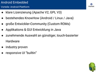 Android Embedded
Vorteile: Android Plattform
● klare Lizenzierung (Apache V2, GPL V3)
● bestehendes KnowHow (Android / Linux / Java)
● große Entwickler-Community (Custom ROMs)
● Applikations & GUI Entwicklung in Java
● zunehmende Auswahl an günstiger, touch-basierter
Hardware
● industry proven
● responsive UI “builtin”
 