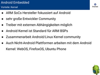 Android Embedded
Vorteile: Kernel
● ARM SoCs Hersteller fokussiert auf Android
● sehr große Entwickler Community
● Treiber mit externen Abhängigkeiten möglich
● Android Kernel ist Standard für ARM BSPs
● Zusammenarbeit Android/Linux Kernel community
● Auch Nicht-Android Plattformen arbeiten mit dem Android
Kernel: WebOS, FirefoxOS, Ubuntu Phone
 