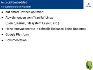 Android Embedded
Herausforderungen Plattform
● auf smart Devices optimiert
● Abweichungen vom "Vanilla" Linux
(Bionic, Kernel, Filesystem Layout, etc.)
● Hohe Innovationsrate -> schnelle Releases, keine Roadmap
● Google Plattform
● Dokumentation...
 