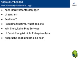 Android Embedded
Herausforderungen Plattform / App
● hohe Hardwareanforderungen
● UI zentriert
● Realtime ?
● Robustheit: uptime, watchdog, etc.
● kein Store, keine Play Services
● UI Entwicklung ist nicht Enterprise Java
● Ansprüche an UI und UX sind hoch
 