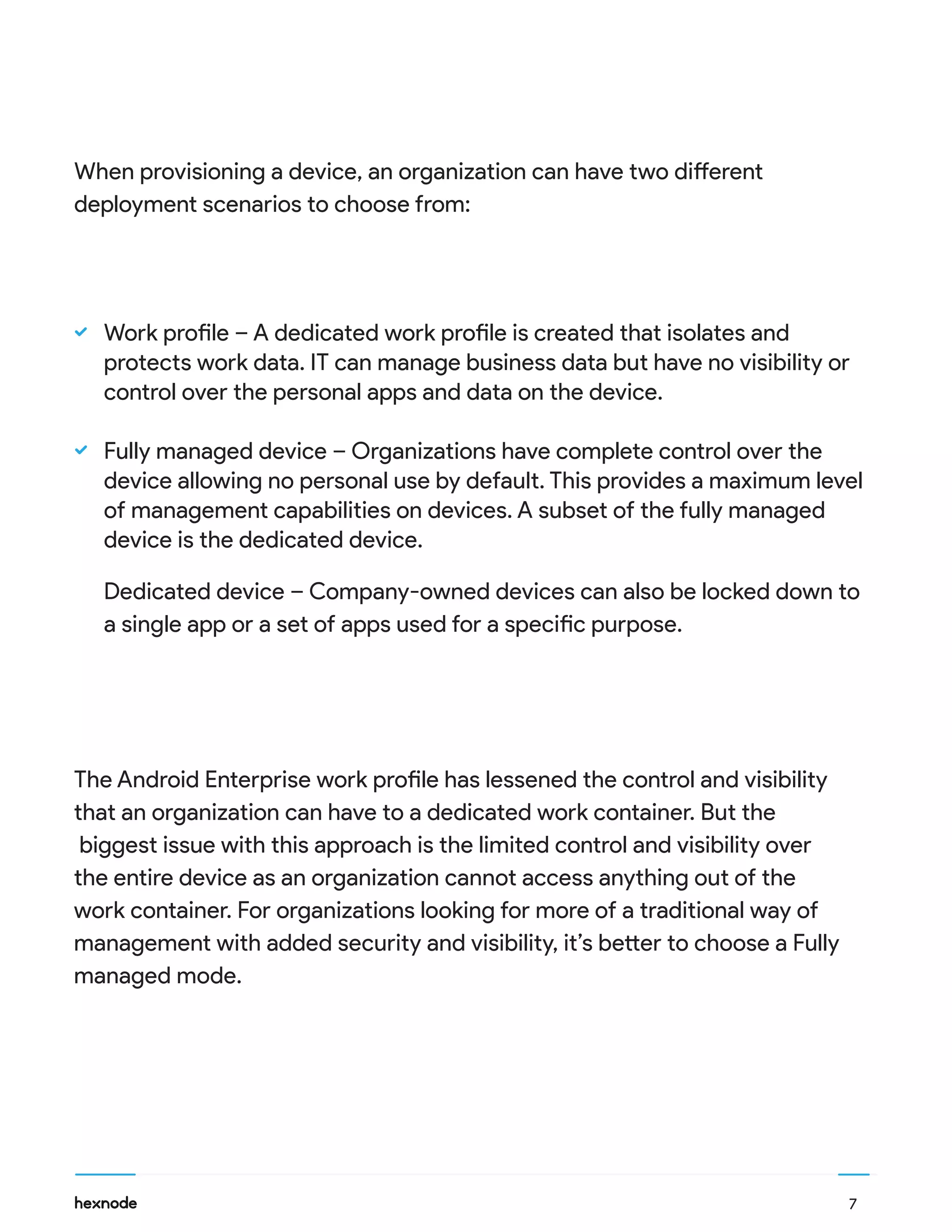 When provisioning a device, an organization can have two different
deployment scenarios to choose from:
Work profile – A dedicated work profile is created that isolates and
protects work data. IT can manage business data but have no visibility or
control over the personal apps and data on the device.
Fully managed device – Organizations have complete control over the
device allowing no personal use by default. This provides a maximum level
of management capabilities on devices. A subset of the fully managed
device is the dedicated device.
Dedicated device – Company-owned devices can also be locked down to
a single app or a set of apps used for a specific purpose.
The Android Enterprise work profile has lessened the control and visibility
that an organization can have to a dedicated work container. But the
biggest issue with this approach is the limited control and visibility over
the entire device as an organization cannot access anything out of the
work container. For organizations looking for more of a traditional way of
management with added security and visibility, it’s better to choose a Fully
managed mode.
7
 