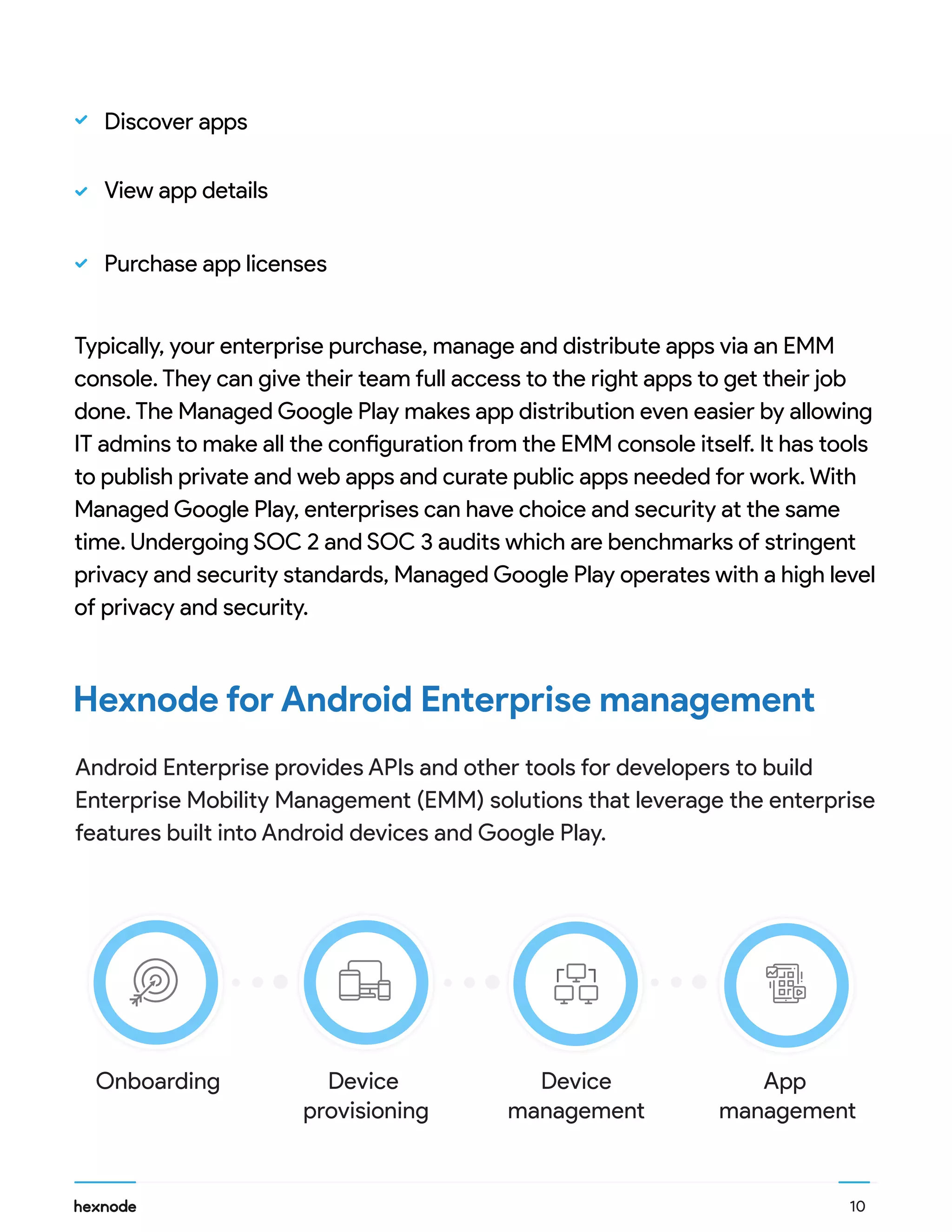 10
Hexnode for Android Enterprise management
Typically, your enterprise purchase, manage and distribute apps via an EMM
console. They can give their team full access to the right apps to get their job
done. The Managed Google Play makes app distribution even easier by allowing
IT admins to make all the configuration from the EMM console itself. It has tools
to publish private and web apps and curate public apps needed for work. With
Managed Google Play, enterprises can have choice and security at the same
time. Undergoing SOC 2 and SOC 3 audits which are benchmarks of stringent
privacy and security standards, Managed Google Play operates with a high level
of privacy and security.
Android Enterprise provides APIs and other tools for developers to build
Enterprise Mobility Management (EMM) solutions that leverage the enterprise
features built into Android devices and Google Play.
Discover apps
View app details
Purchase app licenses
Onboarding Device
provisioning
Device
management
App
management
 