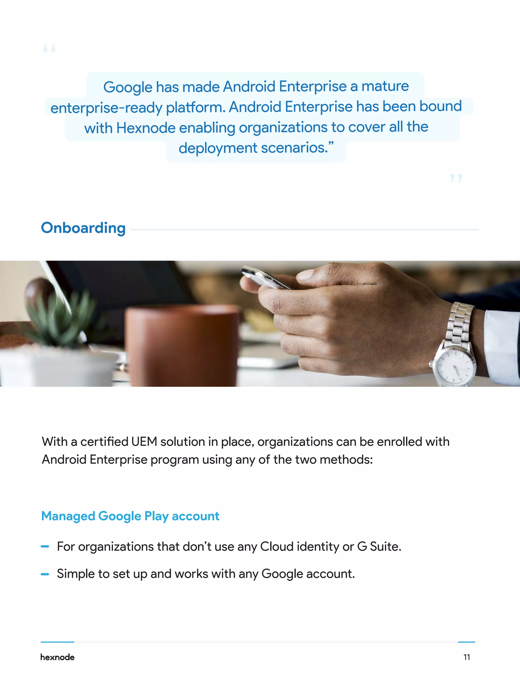 11
With a certified UEM solution in place, organizations can be enrolled with
Android Enterprise program using any of the two methods:
For organizations that don’t use any Cloud identity or G Suite.
Simple to set up and works with any Google account.
Managed Google Play account
Onboarding
“
“
Google has made Android Enterprise a mature
enterprise-ready platform. Android Enterprise has been bound
with Hexnode enabling organizations to cover all the
deployment scenarios.”
 