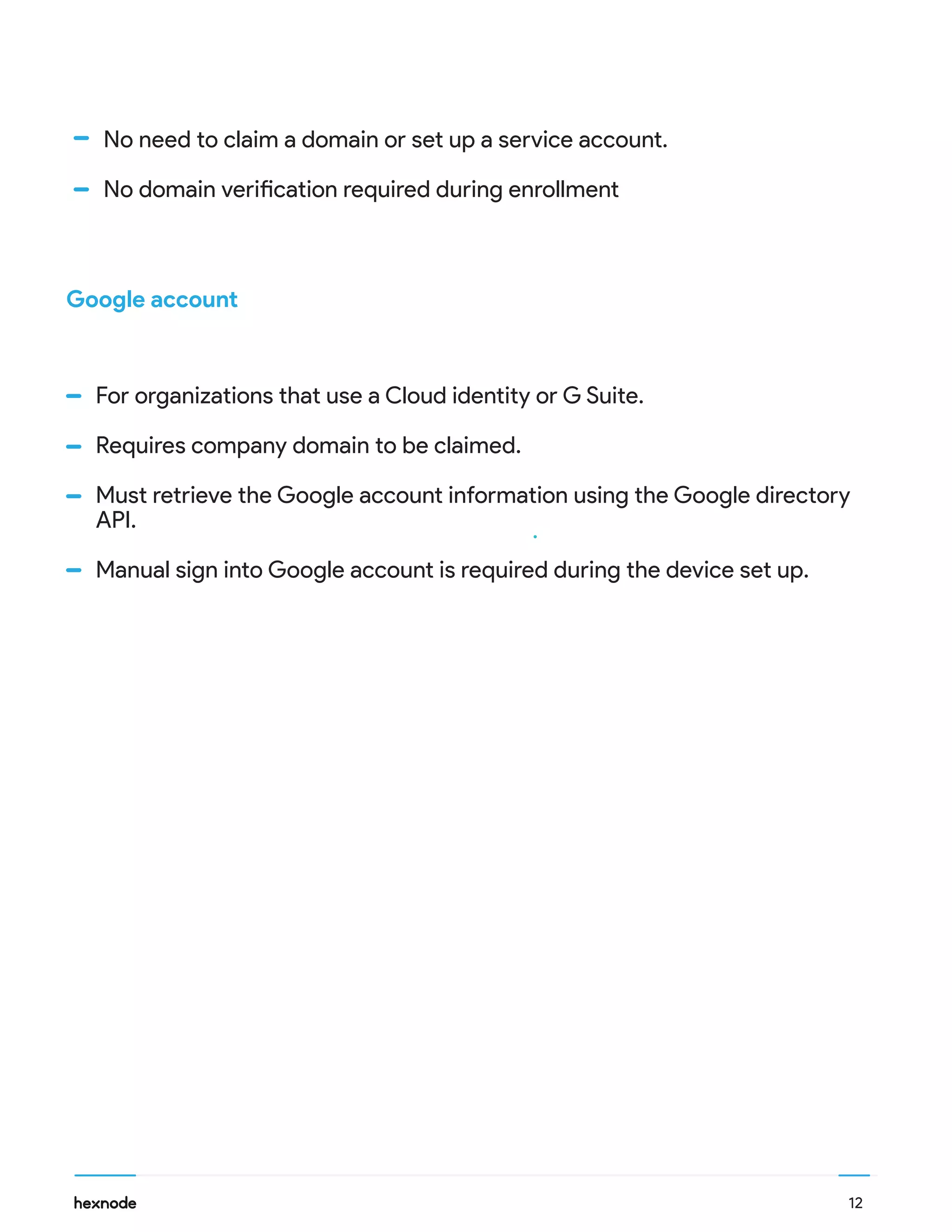 12
For organizations that use a Cloud identity or G Suite.
Requires company domain to be claimed.
Must retrieve the Google account information using the Google directory
API.
Manual sign into Google account is required during the device set up.
Google account
No need to claim a domain or set up a service account.
No domain verification required during enrollment
 
