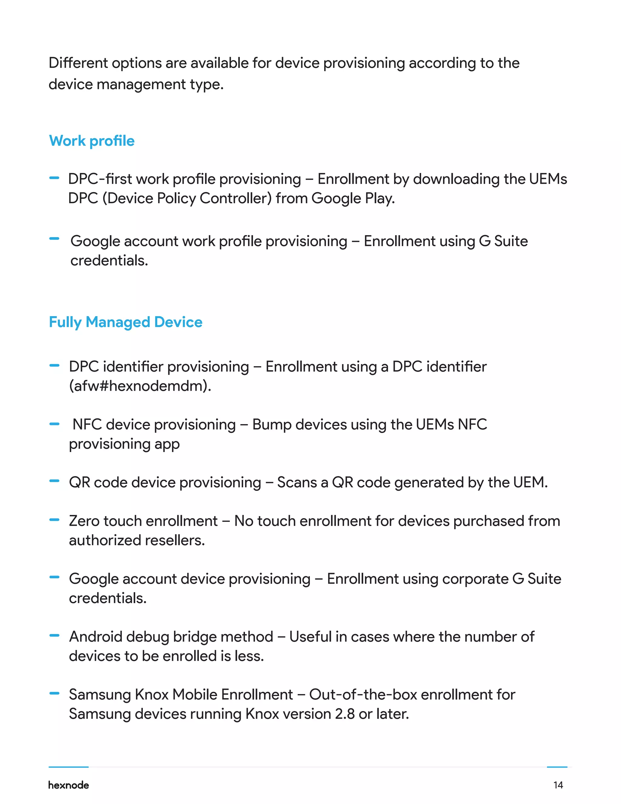 Work profile
Fully Managed Device
DPC-first work profile provisioning – Enrollment by downloading the UEMs
DPC (Device Policy Controller) from Google Play.
DPC identifier provisioning – Enrollment using a DPC identifier
(afw#hexnodemdm).
NFC device provisioning – Bump devices using the UEMs NFC
provisioning app
QR code device provisioning – Scans a QR code generated by the UEM.
Zero touch enrollment – No touch enrollment for devices purchased from
authorized resellers.
Google account device provisioning – Enrollment using corporate G Suite
credentials.
Android debug bridge method – Useful in cases where the number of
devices to be enrolled is less.
Samsung Knox Mobile Enrollment – Out-of-the-box enrollment for
Samsung devices running Knox version 2.8 or later.
Different options are available for device provisioning according to the
device management type.
14
Google account work profile provisioning – Enrollment using G Suite
credentials.
 