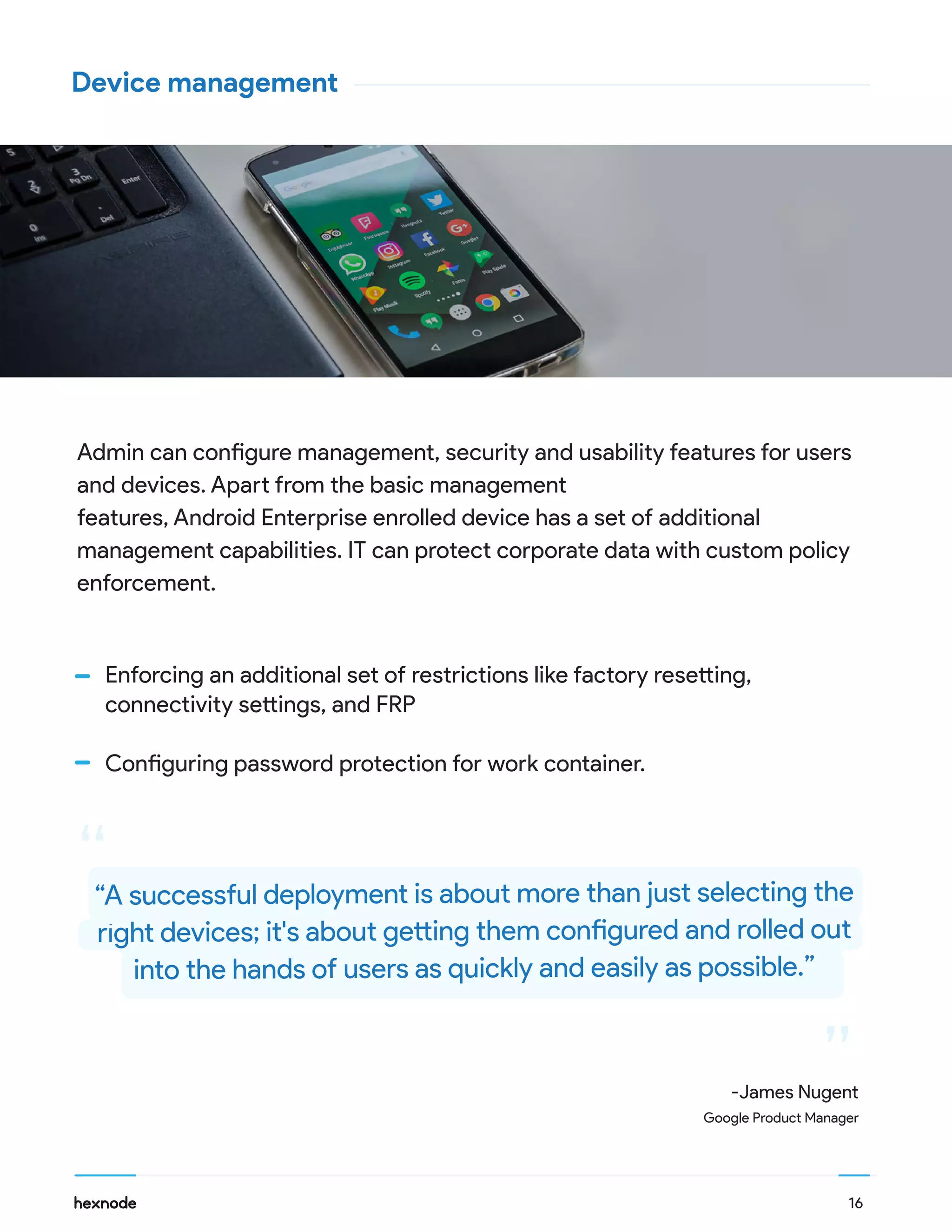 16
Device management
Admin can configure management, security and usability features for users
and devices. Apart from the basic management
features, Android Enterprise enrolled device has a set of additional
management capabilities. IT can protect corporate data with custom policy
enforcement.
Enforcing an additional set of restrictions like factory resetting,
connectivity settings, and FRP
Configuring password protection for work container.
“
““A successful deployment is about more than just selecting the
right devices; it's about getting them configured and rolled out
into the hands of users as quickly and easily as possible.”
-James Nugent
Google Product Manager
 