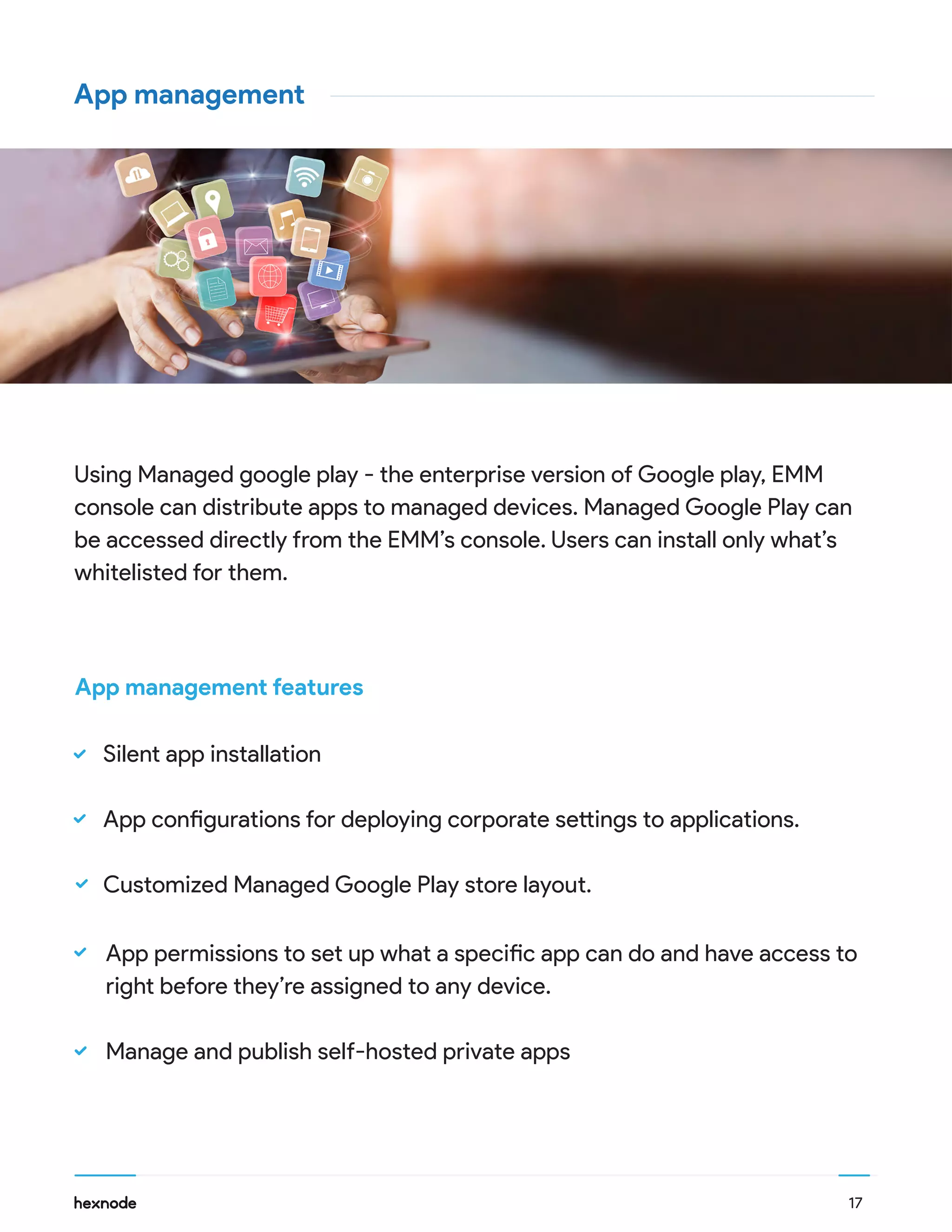 App management
Using Managed google play - the enterprise version of Google play, EMM
console can distribute apps to managed devices. Managed Google Play can
be accessed directly from the EMM’s console. Users can install only what’s
whitelisted for them.
App permissions to set up what a specific app can do and have access to
right before they’re assigned to any device.
Manage and publish self-hosted private apps
Silent app installation
App configurations for deploying corporate settings to applications.
Customized Managed Google Play store layout.
17
App management features
 