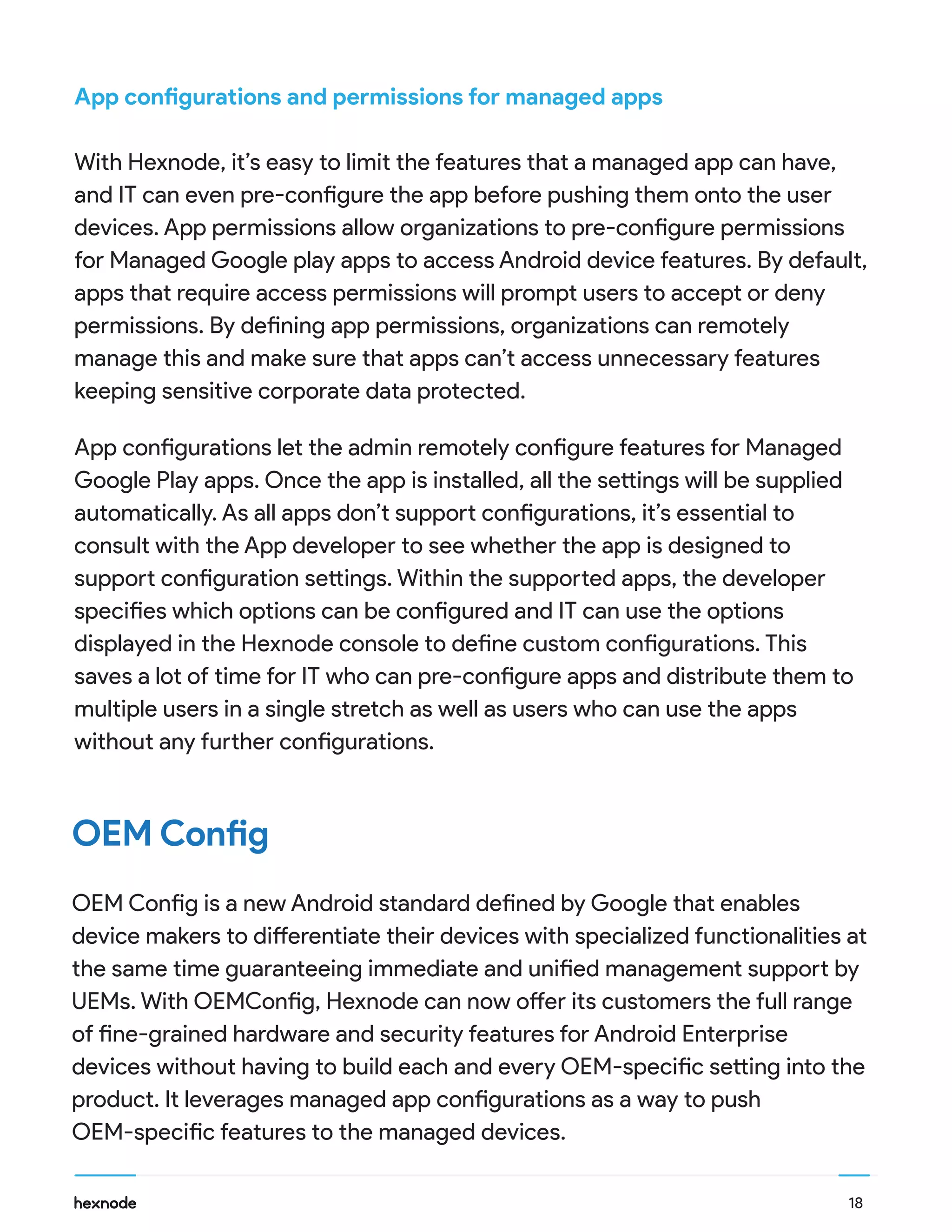 App configurations and permissions for managed apps
With Hexnode, it’s easy to limit the features that a managed app can have,
and IT can even pre-configure the app before pushing them onto the user
devices. App permissions allow organizations to pre-configure permissions
for Managed Google play apps to access Android device features. By default,
apps that require access permissions will prompt users to accept or deny
permissions. By defining app permissions, organizations can remotely
manage this and make sure that apps can’t access unnecessary features
keeping sensitive corporate data protected.
OEM Config
OEM Config is a new Android standard defined by Google that enables
device makers to differentiate their devices with specialized functionalities at
the same time guaranteeing immediate and unified management support by
UEMs. With OEMConfig, Hexnode can now offer its customers the full range
of fine-grained hardware and security features for Android Enterprise
devices without having to build each and every OEM-specific setting into the
product. It leverages managed app configurations as a way to push
OEM-specific features to the managed devices.
App configurations let the admin remotely configure features for Managed
Google Play apps. Once the app is installed, all the settings will be supplied
automatically. As all apps don’t support configurations, it’s essential to
consult with the App developer to see whether the app is designed to
support configuration settings. Within the supported apps, the developer
specifies which options can be configured and IT can use the options
displayed in the Hexnode console to define custom configurations. This
saves a lot of time for IT who can pre-configure apps and distribute them to
multiple users in a single stretch as well as users who can use the apps
without any further configurations.
18
 