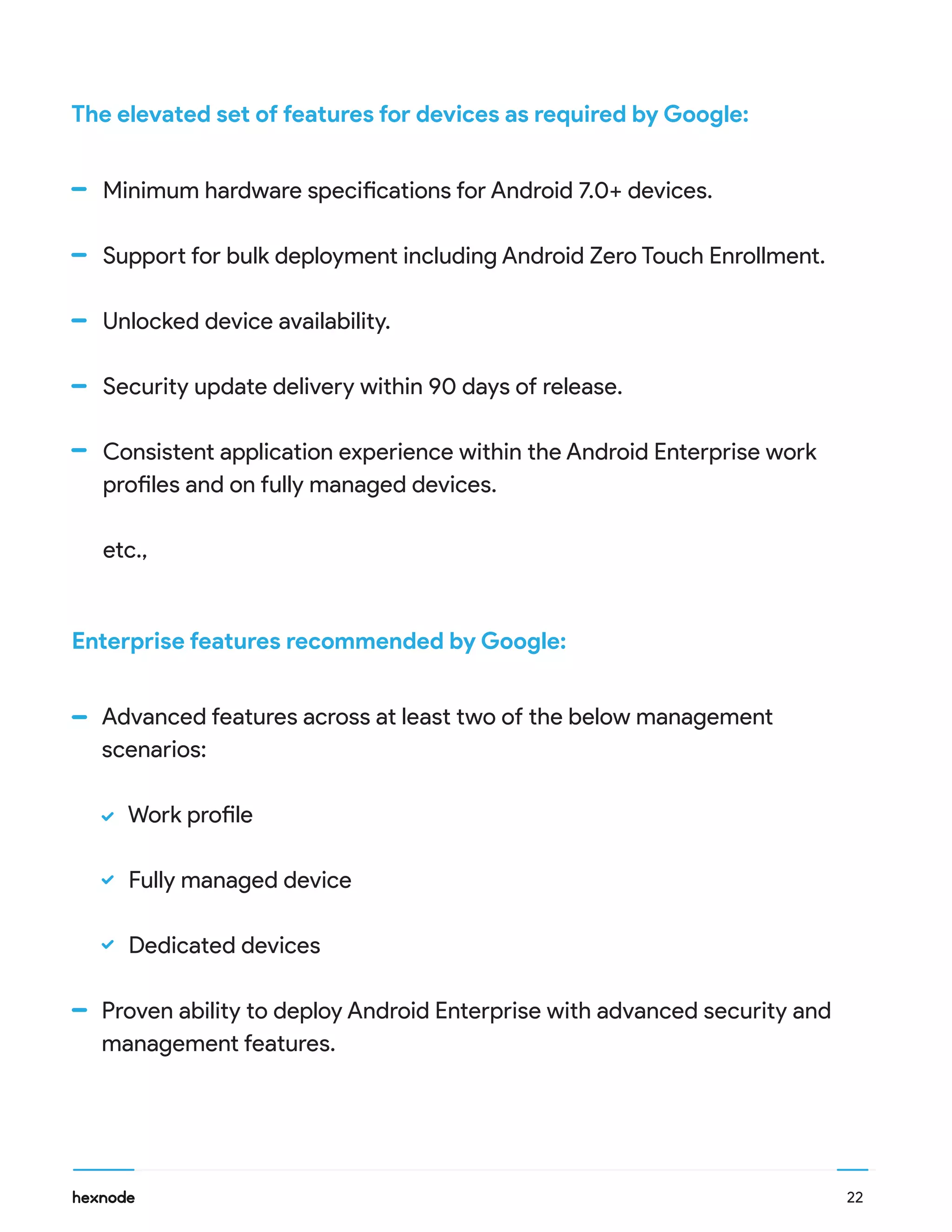 The elevated set of features for devices as required by Google:
Advanced features across at least two of the below management
scenarios:
Work profile
Fully managed device
Dedicated devices
Proven ability to deploy Android Enterprise with advanced security and
management features.
Minimum hardware specifications for Android 7.0+ devices.
Support for bulk deployment including Android Zero Touch Enrollment.
Unlocked device availability.
Security update delivery within 90 days of release.
Consistent application experience within the Android Enterprise work
profiles and on fully managed devices.
etc.,
Enterprise features recommended by Google:
22
 