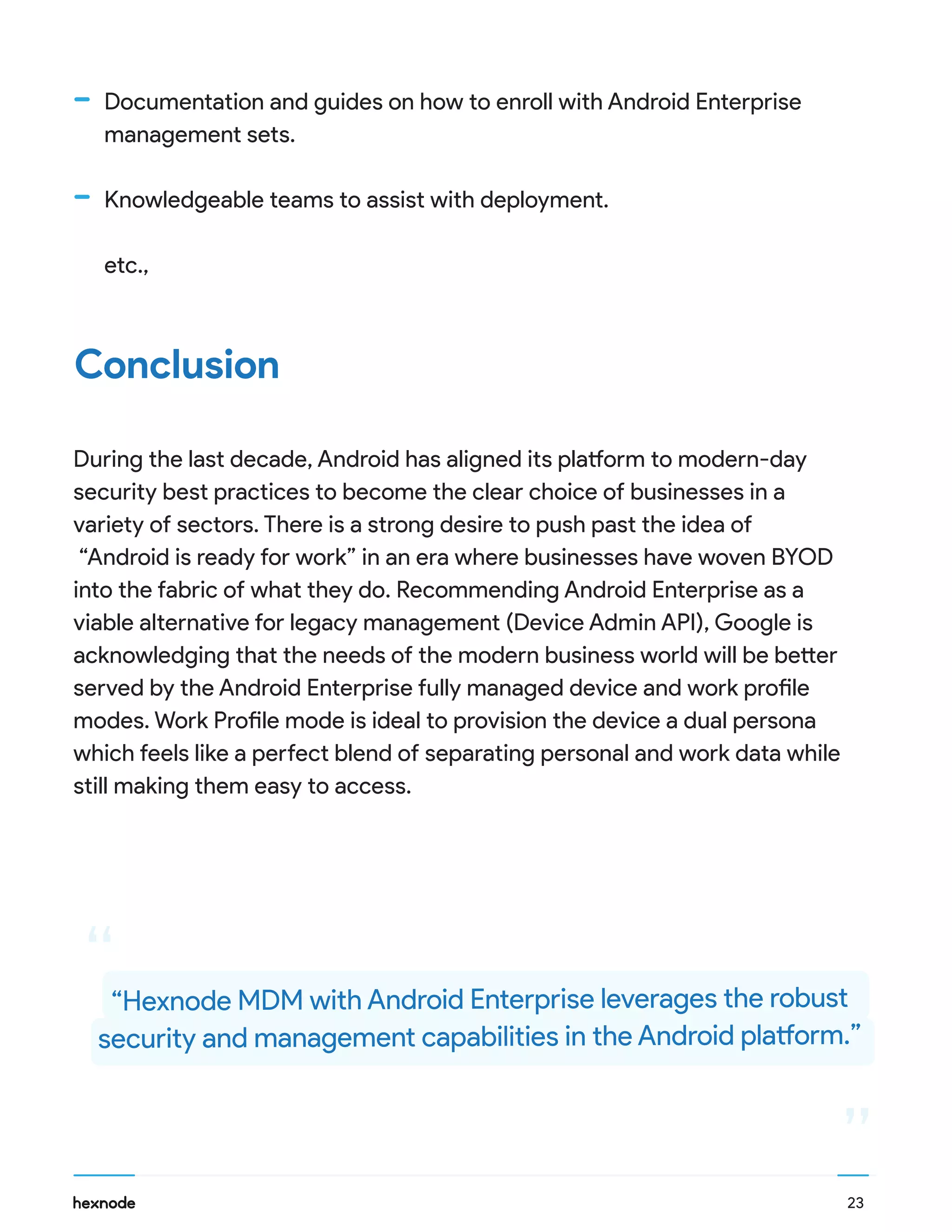 During the last decade, Android has aligned its platform to modern-day
security best practices to become the clear choice of businesses in a
variety of sectors. There is a strong desire to push past the idea of
“Android is ready for work” in an era where businesses have woven BYOD
into the fabric of what they do. Recommending Android Enterprise as a
viable alternative for legacy management (Device Admin API), Google is
acknowledging that the needs of the modern business world will be better
served by the Android Enterprise fully managed device and work profile
modes. Work Profile mode is ideal to provision the device a dual persona
which feels like a perfect blend of separating personal and work data while
still making them easy to access.
Conclusion
Documentation and guides on how to enroll with Android Enterprise
management sets.
Knowledgeable teams to assist with deployment.
etc.,
“
““Hexnode MDM with Android Enterprise leverages the robust
security and management capabilities in the Android platform.”
23
 