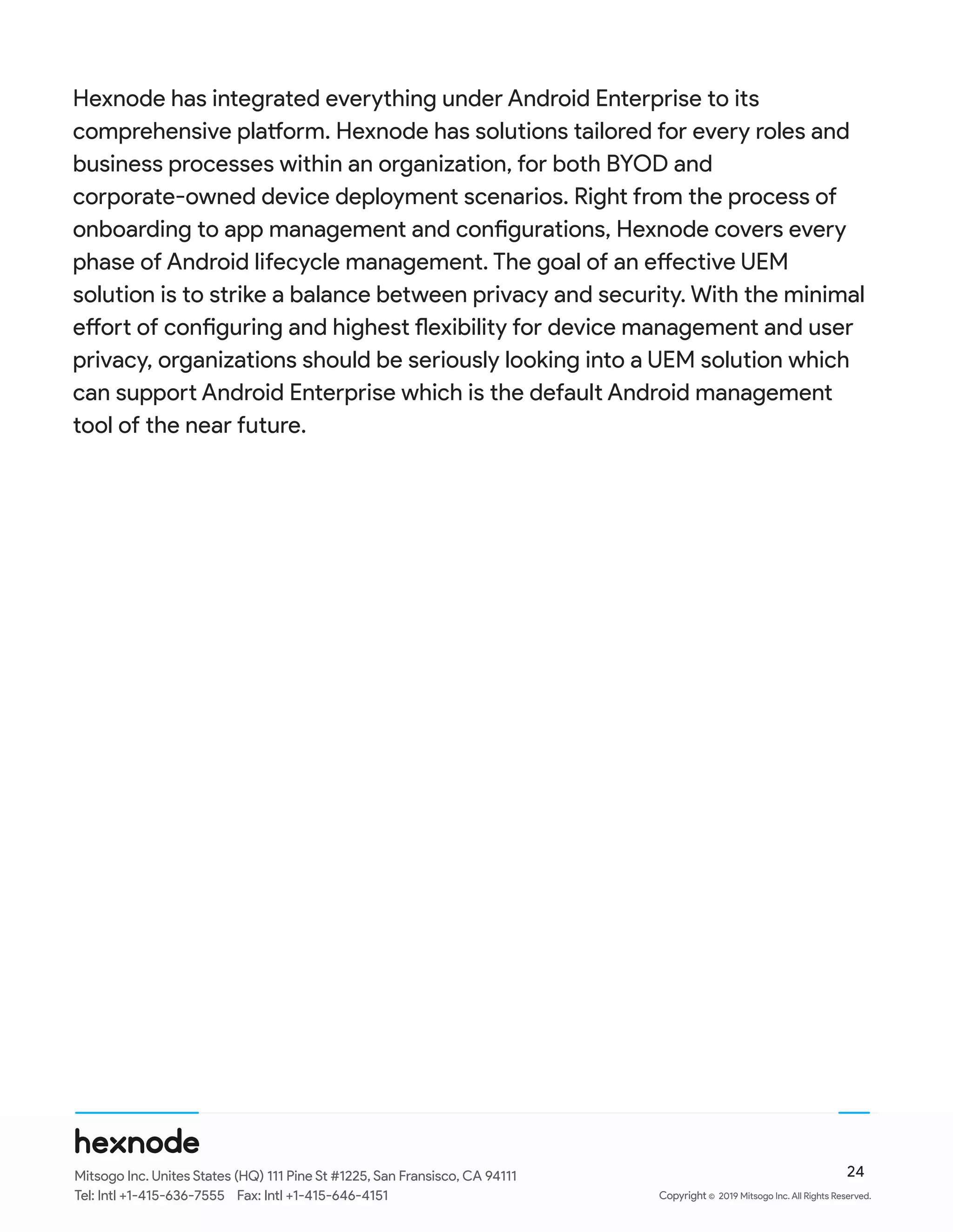 Hexnode has integrated everything under Android Enterprise to its
comprehensive platform. Hexnode has solutions tailored for every roles and
business processes within an organization, for both BYOD and
corporate-owned device deployment scenarios. Right from the process of
onboarding to app management and configurations, Hexnode covers every
phase of Android lifecycle management. The goal of an effective UEM
solution is to strike a balance between privacy and security. With the minimal
effort of configuring and highest flexibility for device management and user
privacy, organizations should be seriously looking into a UEM solution which
can support Android Enterprise which is the default Android management
tool of the near future.
©
24Mitsogo Inc. Unites States (HQ) 111 Pine St #1225, San Fransisco, CA 94111
Tel: Intl +1-415-636-7555 Fax: Intl +1-415-646-4151 Copyright 2019 Mitsogo Inc. All Rights Reserved.
 