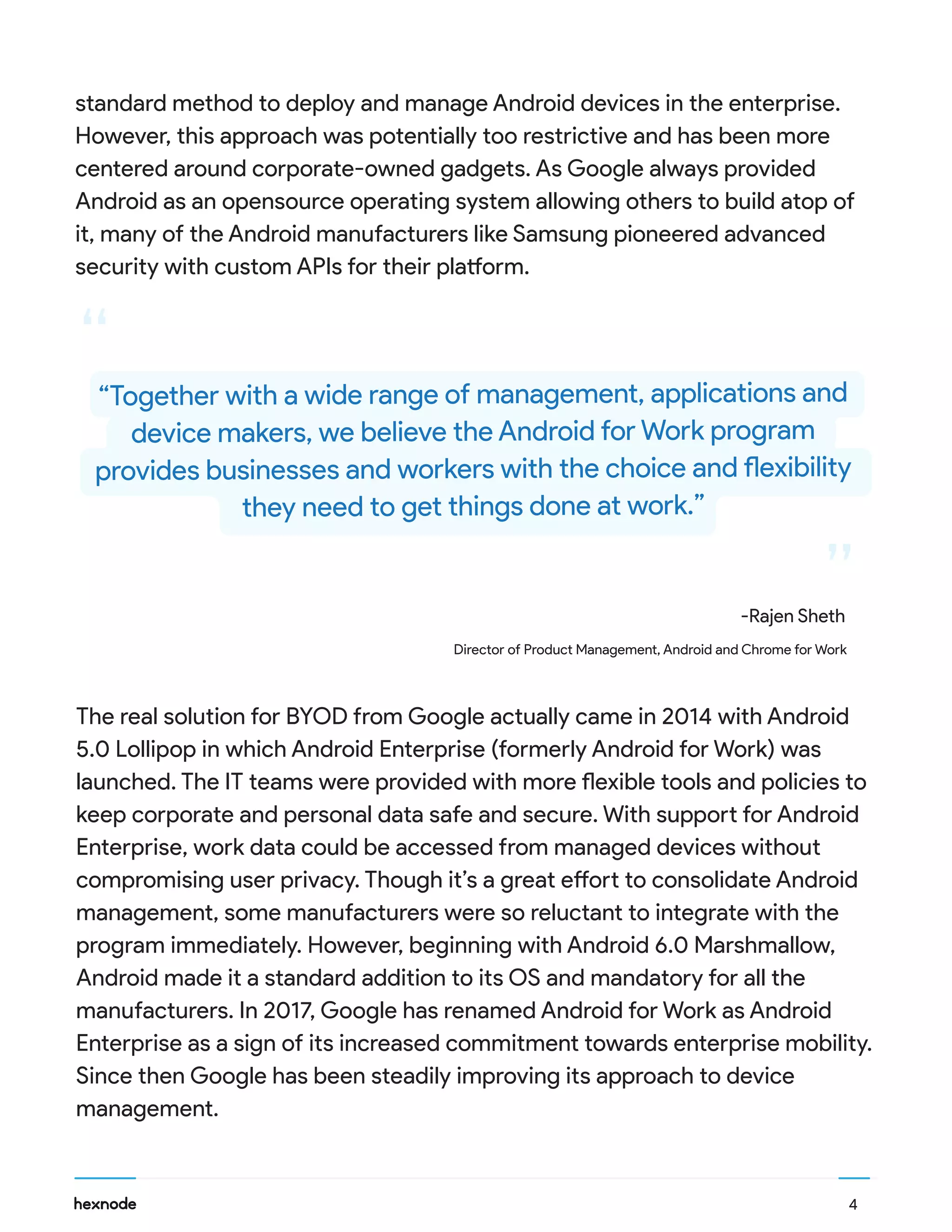 “
“
The real solution for BYOD from Google actually came in 2014 with Android
5.0 Lollipop in which Android Enterprise (formerly Android for Work) was
launched. The IT teams were provided with more flexible tools and policies to
keep corporate and personal data safe and secure. With support for Android
Enterprise, work data could be accessed from managed devices without
compromising user privacy. Though it’s a great effort to consolidate Android
management, some manufacturers were so reluctant to integrate with the
program immediately. However, beginning with Android 6.0 Marshmallow,
Android made it a standard addition to its OS and mandatory for all the
manufacturers. In 2017, Google has renamed Android for Work as Android
Enterprise as a sign of its increased commitment towards enterprise mobility.
Since then Google has been steadily improving its approach to device
management.
standard method to deploy and manage Android devices in the enterprise.
However, this approach was potentially too restrictive and has been more
centered around corporate-owned gadgets. As Google always provided
Android as an opensource operating system allowing others to build atop of
it, many of the Android manufacturers like Samsung pioneered advanced
security with custom APIs for their platform.
4
“Together with a wide range of management, applications and
device makers, we believe the Android for Work program
provides businesses and workers with the choice and flexibility
they need to get things done at work.”
-Rajen Sheth
Director of Product Management, Android and Chrome for Work
 