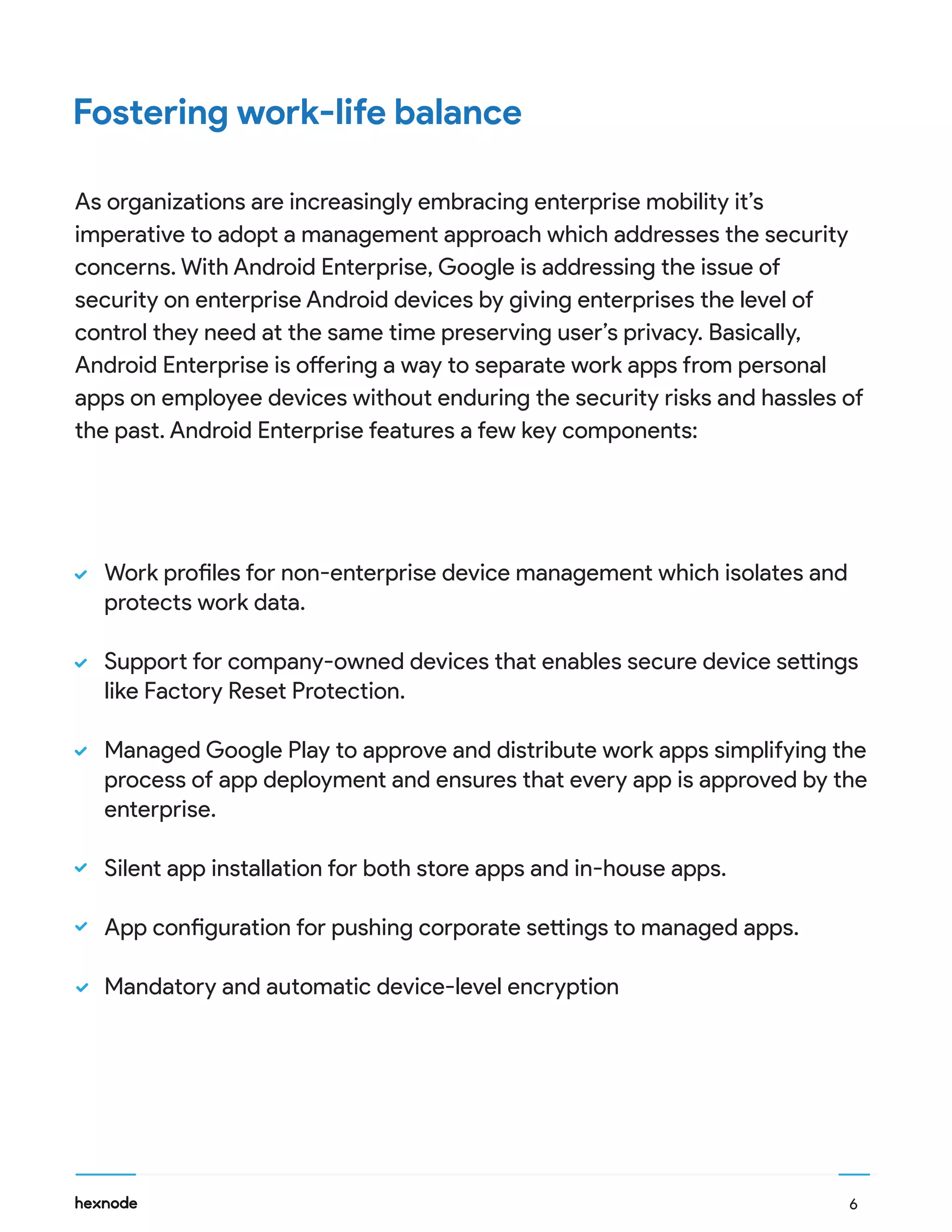 6
Work profiles for non-enterprise device management which isolates and
protects work data.
Support for company-owned devices that enables secure device settings
like Factory Reset Protection.
Managed Google Play to approve and distribute work apps simplifying the
process of app deployment and ensures that every app is approved by the
enterprise.
Silent app installation for both store apps and in-house apps.
App configuration for pushing corporate settings to managed apps.
Mandatory and automatic device-level encryption
Fostering work-life balance
As organizations are increasingly embracing enterprise mobility it’s
imperative to adopt a management approach which addresses the security
concerns. With Android Enterprise, Google is addressing the issue of
security on enterprise Android devices by giving enterprises the level of
control they need at the same time preserving user’s privacy. Basically,
Android Enterprise is offering a way to separate work apps from personal
apps on employee devices without enduring the security risks and hassles of
the past. Android Enterprise features a few key components:
 