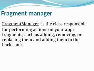 Fragment manager
FragmentManager is the class responsible
for performing actions on your app's
fragments, such as adding, removing, or
replacing them and adding them to the
back stack.
 