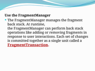 Use the FragmentManager
 The FragmentManager manages the fragment
back stack. At runtime,
the FragmentManager can perform back stack
operations like adding or removing fragments in
response to user interactions. Each set of changes
is committed together as a single unit called a
FragmentTransaction.
 