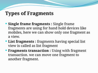 Types of Fragments
 Single frame fragments : Single frame
fragments are using for hand hold devices like
mobiles, here we can show only one fragment as
a view.
 List fragments : fragments having special list
view is called as list fragment
 Fragments transaction : Using with fragment
transaction. we can move one fragment to
another fragment.
 