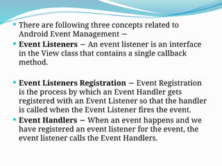  There are following three concepts related to
Android Event Management −
 Event Listeners An event listener is an interface
−
in the View class that contains a single callback
method.
 Event Listeners Registration Event Registration
−
is the process by which an Event Handler gets
registered with an Event Listener so that the handler
is called when the Event Listener fires the event.
 Event Handlers When an event happens and we
−
have registered an event listener for the event, the
event listener calls the Event Handlers.
 