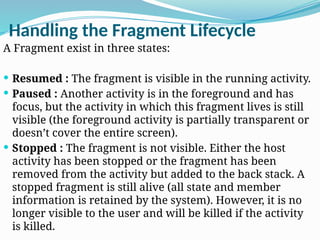 Handling the Fragment Lifecycle
A Fragment exist in three states:
 Resumed : The fragment is visible in the running activity.
 Paused : Another activity is in the foreground and has
focus, but the activity in which this fragment lives is still
visible (the foreground activity is partially transparent or
doesn’t cover the entire screen).
 Stopped : The fragment is not visible. Either the host
activity has been stopped or the fragment has been
removed from the activity but added to the back stack. A
stopped fragment is still alive (all state and member
information is retained by the system). However, it is no
longer visible to the user and will be killed if the activity
is killed.
 