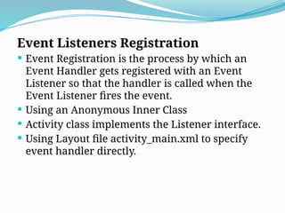 Event Listeners Registration
 Event Registration is the process by which an
Event Handler gets registered with an Event
Listener so that the handler is called when the
Event Listener fires the event.
 Using an Anonymous Inner Class
 Activity class implements the Listener interface.
 Using Layout file activity_main.xml to specify
event handler directly.
 