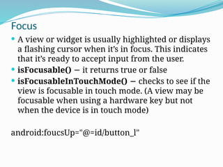 Focus
 A view or widget is usually highlighted or displays
a flashing cursor when it’s in focus. This indicates
that it’s ready to accept input from the user.
 isFocusable() it returns true or false
−
 isFocusableInTouchMode() checks to see if the
−
view is focusable in touch mode. (A view may be
focusable when using a hardware key but not
when the device is in touch mode)
android:foucsUp="@=id/button_l"
 