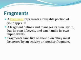 Fragments
 A Fragment represents a reusable portion of
your app's UI.
 A fragment defines and manages its own layout,
has its own lifecycle, and can handle its own
input events.
 Fragments can't live on their own. They must
be hosted by an activity or another fragment.
 
