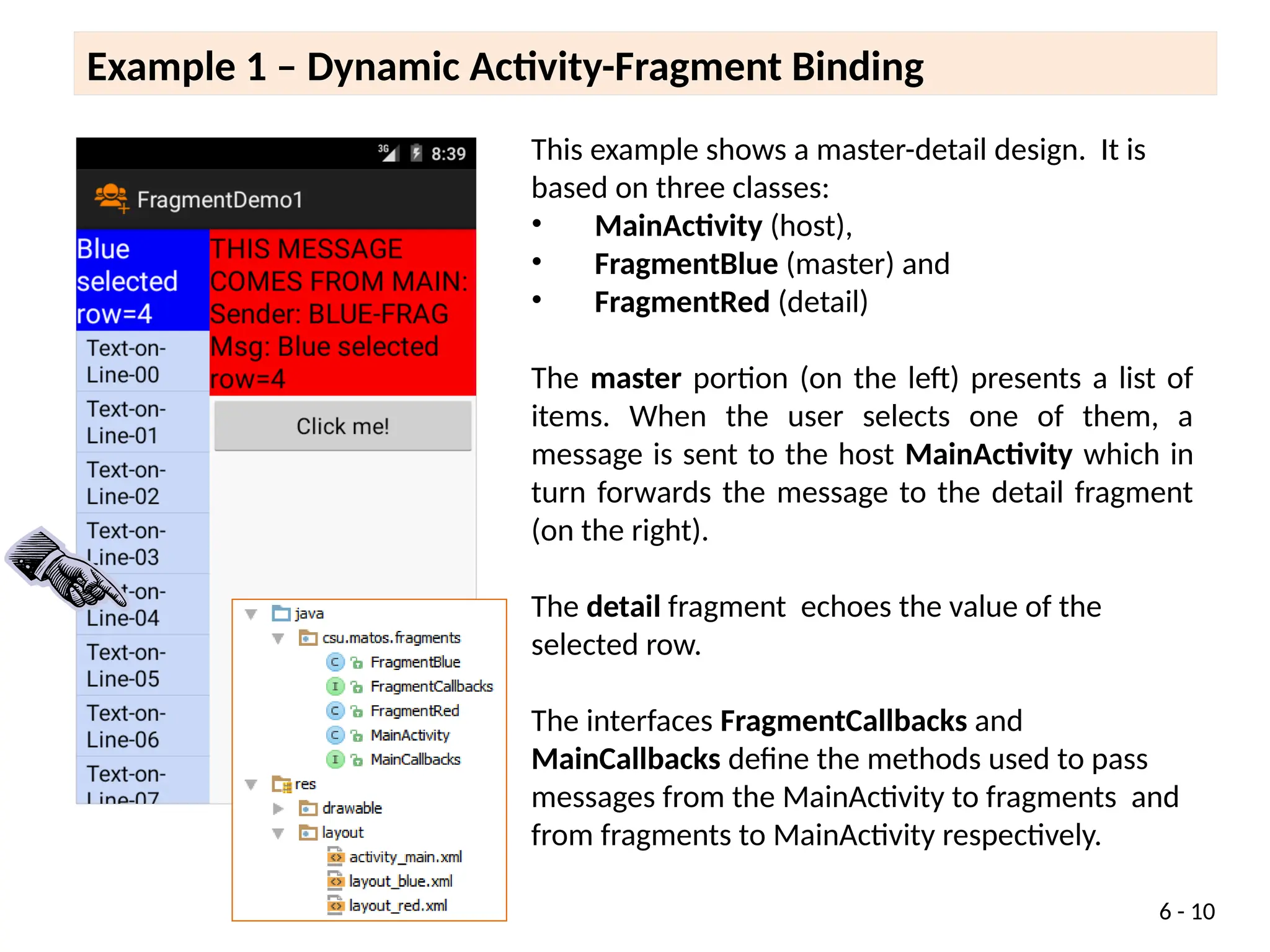 6 - 10
This example shows a master-detail design. It is
based on three classes:
• MainActivity (host),
• FragmentBlue (master) and
• FragmentRed (detail)
The master portion (on the left) presents a list of
items. When the user selects one of them, a
message is sent to the host MainActivity which in
turn forwards the message to the detail fragment
(on the right).
The detail fragment echoes the value of the
selected row.
The interfaces FragmentCallbacks and
MainCallbacks define the methods used to pass
messages from the MainActivity to fragments and
from fragments to MainActivity respectively.
Example 1 – Dynamic Activity-Fragment Binding
 