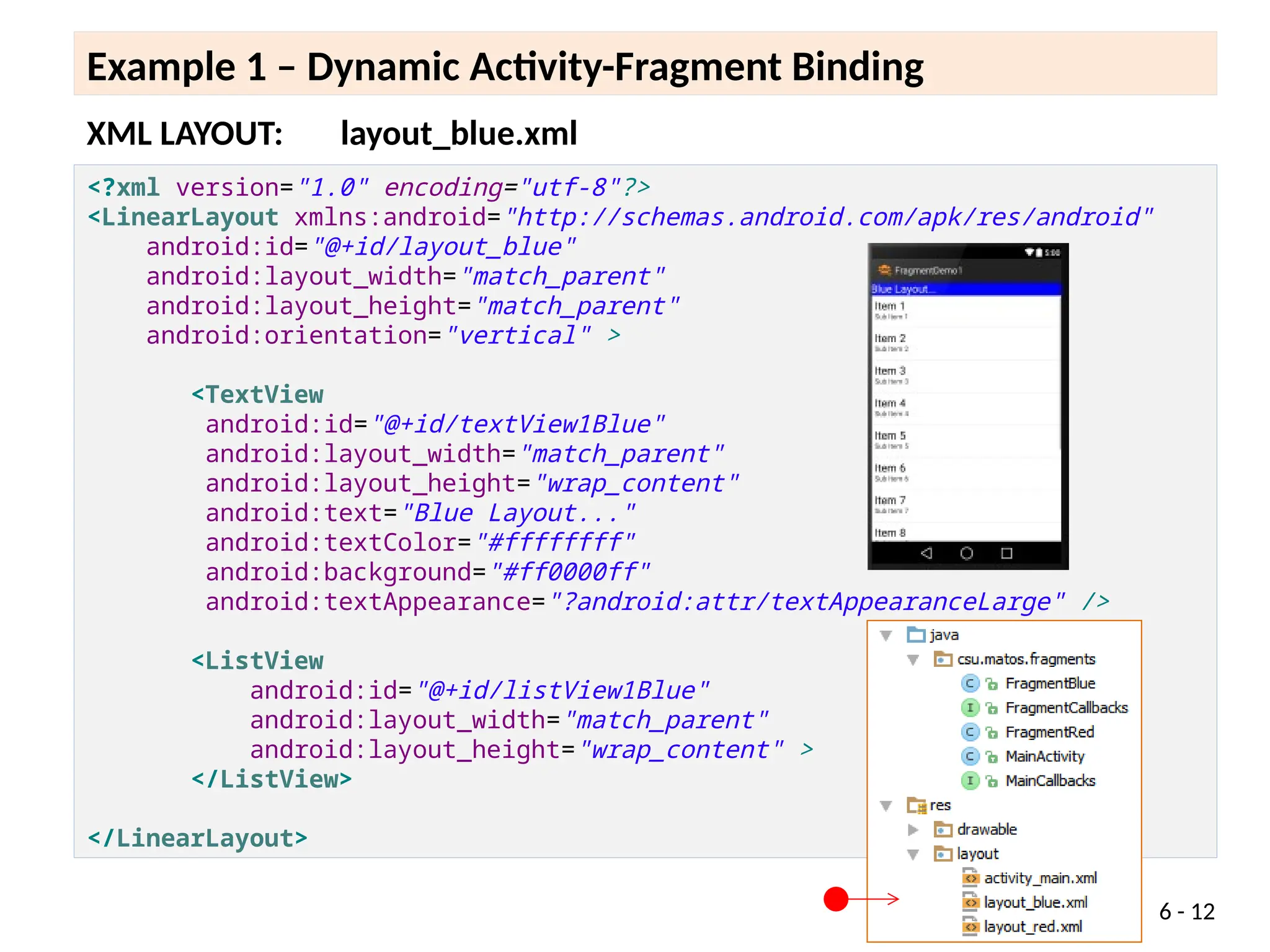 6 - 12
Example 1 – Dynamic Activity-Fragment Binding
<?xml version="1.0" encoding="utf-8"?>
<LinearLayout xmlns:android="http://schemas.android.com/apk/res/android"
android:id="@+id/layout_blue"
android:layout_width="match_parent"
android:layout_height="match_parent"
android:orientation="vertical" >
<TextView
android:id="@+id/textView1Blue"
android:layout_width="match_parent"
android:layout_height="wrap_content"
android:text="Blue Layout..."
android:textColor="#ffffffff"
android:background="#ff0000ff"
android:textAppearance="?android:attr/textAppearanceLarge" />
<ListView
android:id="@+id/listView1Blue"
android:layout_width="match_parent"
android:layout_height="wrap_content" >
</ListView>
</LinearLayout>
XML LAYOUT: layout_blue.xml
 