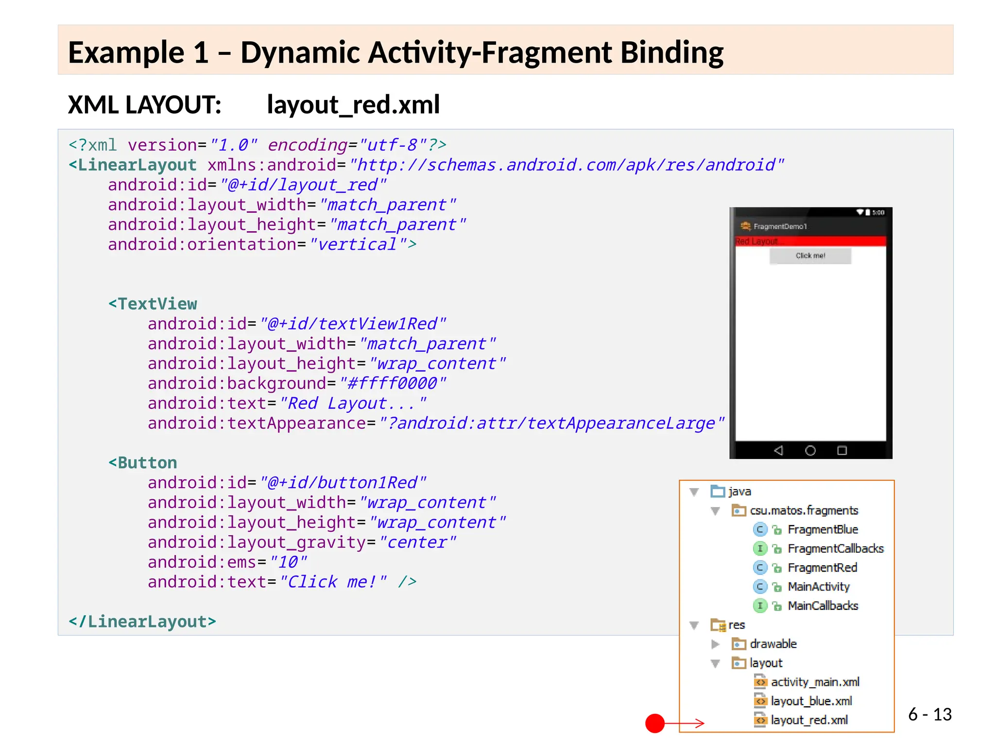 XML LAYOUT: layout_red.xml
6 - 13
Example 1 – Dynamic Activity-Fragment Binding
<?xml version="1.0" encoding="utf-8"?>
<LinearLayout xmlns:android="http://schemas.android.com/apk/res/android"
android:id="@+id/layout_red"
android:layout_width="match_parent"
android:layout_height="match_parent"
android:orientation="vertical">
<TextView
android:id="@+id/textView1Red"
android:layout_width="match_parent"
android:layout_height="wrap_content"
android:background="#ffff0000"
android:text="Red Layout..."
android:textAppearance="?android:attr/textAppearanceLarge" />
<Button
android:id="@+id/button1Red"
android:layout_width="wrap_content"
android:layout_height="wrap_content"
android:layout_gravity="center"
android:ems="10"
android:text="Click me!" />
</LinearLayout>
 