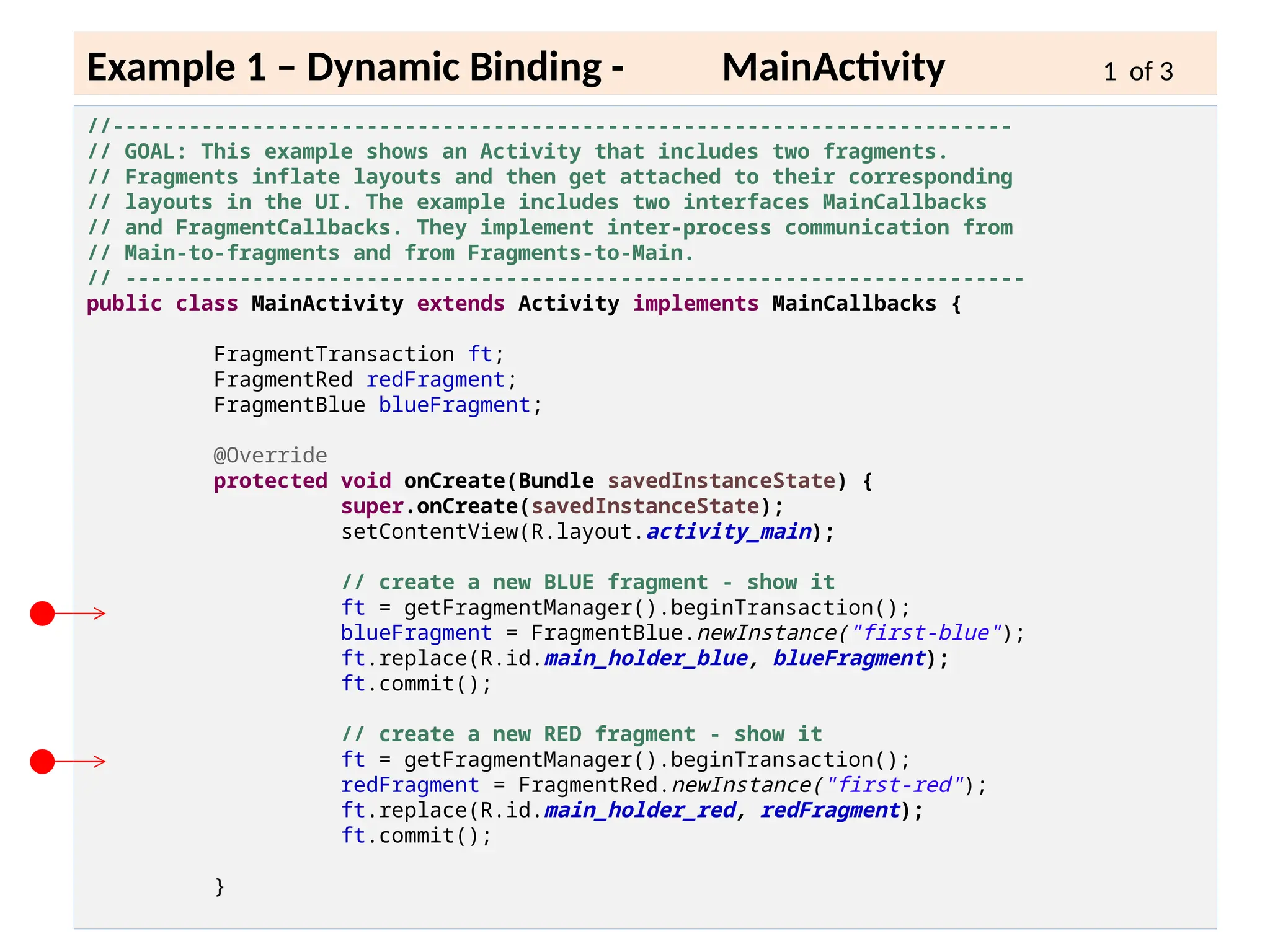 6 - 14
Example 1 – Dynamic Binding - MainActivity 1 of 3
//-----------------------------------------------------------------------
// GOAL: This example shows an Activity that includes two fragments.
// Fragments inflate layouts and then get attached to their corresponding
// layouts in the UI. The example includes two interfaces MainCallbacks
// and FragmentCallbacks. They implement inter-process communication from
// Main-to-fragments and from Fragments-to-Main.
// -----------------------------------------------------------------------
public class MainActivity extends Activity implements MainCallbacks {
FragmentTransaction ft;
FragmentRed redFragment;
FragmentBlue blueFragment;
@Override
protected void onCreate(Bundle savedInstanceState) {
super.onCreate(savedInstanceState);
setContentView(R.layout.activity_main);
// create a new BLUE fragment - show it
ft = getFragmentManager().beginTransaction();
blueFragment = FragmentBlue.newInstance("first-blue");
ft.replace(R.id.main_holder_blue, blueFragment);
ft.commit();
// create a new RED fragment - show it
ft = getFragmentManager().beginTransaction();
redFragment = FragmentRed.newInstance("first-red");
ft.replace(R.id.main_holder_red, redFragment);
ft.commit();
}
 
