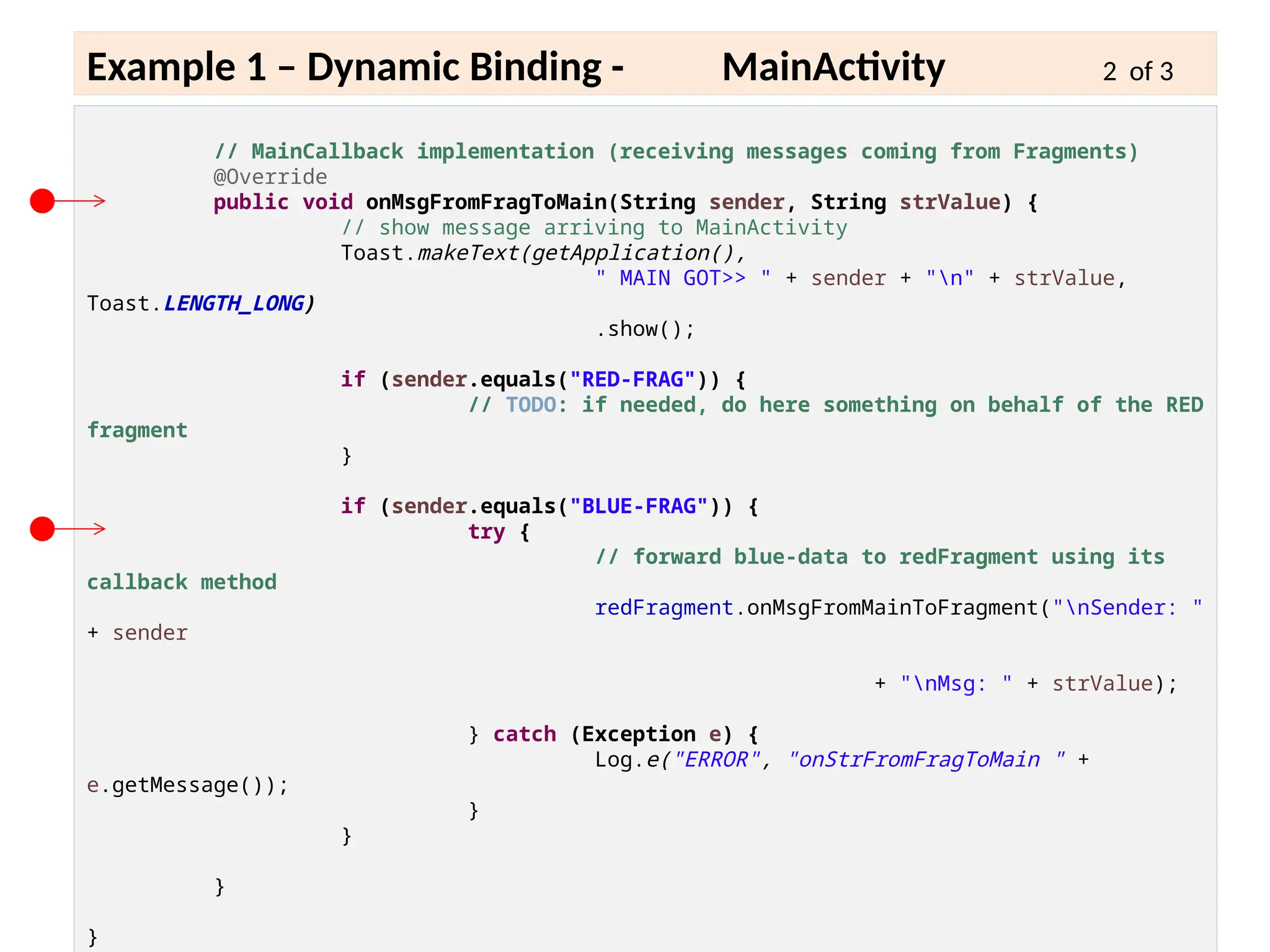 6 - 15
Example 1 – Dynamic Binding - MainActivity 2 of 3
// MainCallback implementation (receiving messages coming from Fragments)
@Override
public void onMsgFromFragToMain(String sender, String strValue) {
// show message arriving to MainActivity
Toast.makeText(getApplication(),
" MAIN GOT>> " + sender + "n" + strValue,
Toast.LENGTH_LONG)
.show();
if (sender.equals("RED-FRAG")) {
// TODO: if needed, do here something on behalf of the RED
fragment
}
if (sender.equals("BLUE-FRAG")) {
try {
// forward blue-data to redFragment using its
callback method
redFragment.onMsgFromMainToFragment("nSender: "
+ sender
+ "nMsg: " + strValue);
} catch (Exception e) {
Log.e("ERROR", "onStrFromFragToMain " +
e.getMessage());
}
}
}
}
 