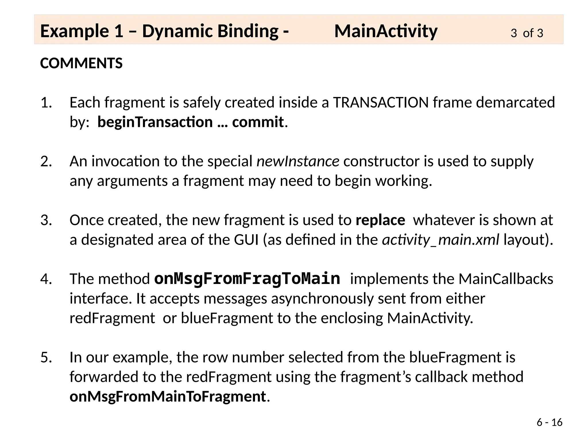 COMMENTS
1. Each fragment is safely created inside a TRANSACTION frame demarcated
by: beginTransaction … commit.
2. An invocation to the special newInstance constructor is used to supply
any arguments a fragment may need to begin working.
3. Once created, the new fragment is used to replace whatever is shown at
a designated area of the GUI (as defined in the activity_main.xml layout).
4. The method onMsgFromFragToMain implements the MainCallbacks
interface. It accepts messages asynchronously sent from either
redFragment or blueFragment to the enclosing MainActivity.
5. In our example, the row number selected from the blueFragment is
forwarded to the redFragment using the fragment’s callback method
onMsgFromMainToFragment.
6 - 16
Example 1 – Dynamic Binding - MainActivity 3 of 3
 