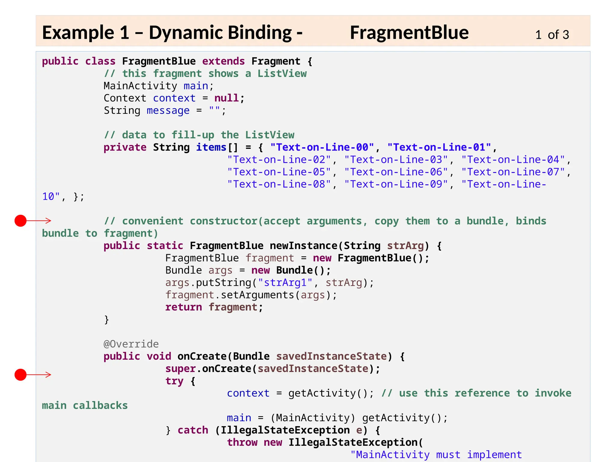 6 - 17
Example 1 – Dynamic Binding - FragmentBlue 1 of 3
public class FragmentBlue extends Fragment {
// this fragment shows a ListView
MainActivity main;
Context context = null;
String message = "";
// data to fill-up the ListView
private String items[] = { "Text-on-Line-00", "Text-on-Line-01",
"Text-on-Line-02", "Text-on-Line-03", "Text-on-Line-04",
"Text-on-Line-05", "Text-on-Line-06", "Text-on-Line-07",
"Text-on-Line-08", "Text-on-Line-09", "Text-on-Line-
10", };
// convenient constructor(accept arguments, copy them to a bundle, binds
bundle to fragment)
public static FragmentBlue newInstance(String strArg) {
FragmentBlue fragment = new FragmentBlue();
Bundle args = new Bundle();
args.putString("strArg1", strArg);
fragment.setArguments(args);
return fragment;
}
@Override
public void onCreate(Bundle savedInstanceState) {
super.onCreate(savedInstanceState);
try {
context = getActivity(); // use this reference to invoke
main callbacks
main = (MainActivity) getActivity();
} catch (IllegalStateException e) {
throw new IllegalStateException(
"MainActivity must implement
 
