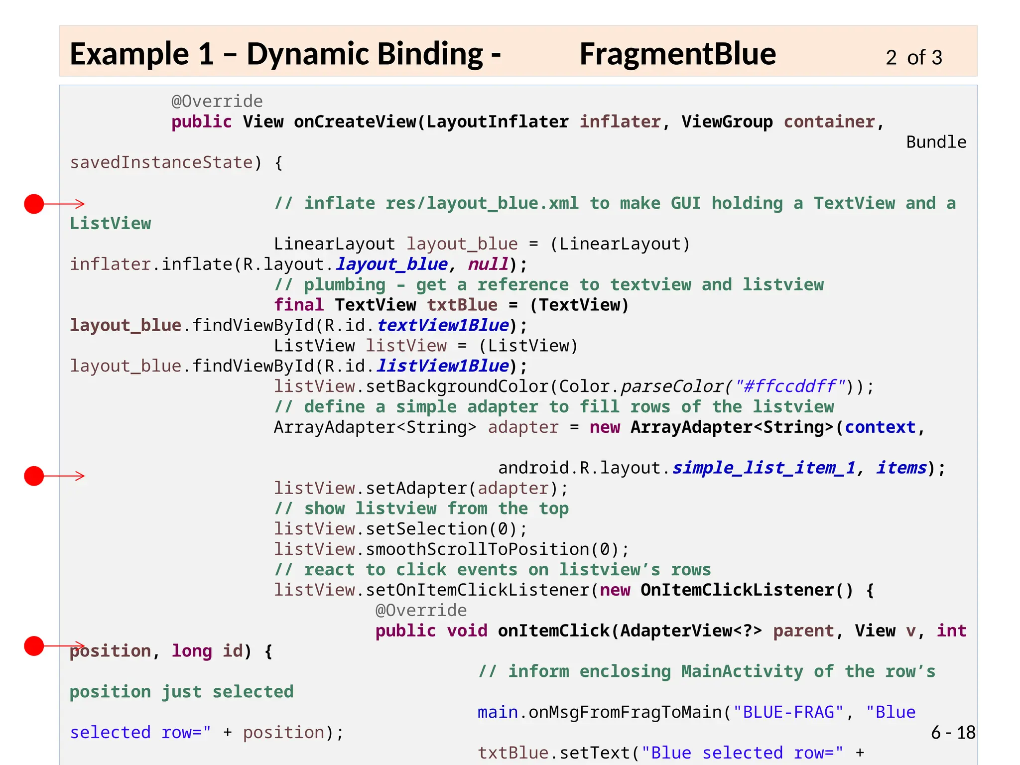 @Override
public View onCreateView(LayoutInflater inflater, ViewGroup container,
Bundle
savedInstanceState) {
// inflate res/layout_blue.xml to make GUI holding a TextView and a
ListView
LinearLayout layout_blue = (LinearLayout)
inflater.inflate(R.layout.layout_blue, null);
// plumbing – get a reference to textview and listview
final TextView txtBlue = (TextView)
layout_blue.findViewById(R.id.textView1Blue);
ListView listView = (ListView)
layout_blue.findViewById(R.id.listView1Blue);
listView.setBackgroundColor(Color.parseColor("#ffccddff"));
// define a simple adapter to fill rows of the listview
ArrayAdapter<String> adapter = new ArrayAdapter<String>(context,
android.R.layout.simple_list_item_1, items);
listView.setAdapter(adapter);
// show listview from the top
listView.setSelection(0);
listView.smoothScrollToPosition(0);
// react to click events on listview’s rows
listView.setOnItemClickListener(new OnItemClickListener() {
@Override
public void onItemClick(AdapterView<?> parent, View v, int
position, long id) {
// inform enclosing MainActivity of the row’s
position just selected
main.onMsgFromFragToMain("BLUE-FRAG", "Blue
selected row=" + position);
txtBlue.setText("Blue selected row=" +
6 - 18
Example 1 – Dynamic Binding - FragmentBlue 2 of 3
 