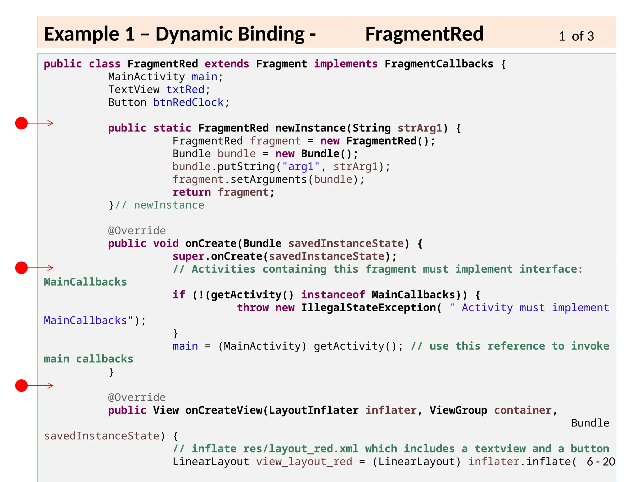 public class FragmentRed extends Fragment implements FragmentCallbacks {
MainActivity main;
TextView txtRed;
Button btnRedClock;
public static FragmentRed newInstance(String strArg1) {
FragmentRed fragment = new FragmentRed();
Bundle bundle = new Bundle();
bundle.putString("arg1", strArg1);
fragment.setArguments(bundle);
return fragment;
}// newInstance
@Override
public void onCreate(Bundle savedInstanceState) {
super.onCreate(savedInstanceState);
// Activities containing this fragment must implement interface:
MainCallbacks
if (!(getActivity() instanceof MainCallbacks)) {
throw new IllegalStateException( " Activity must implement
MainCallbacks");
}
main = (MainActivity) getActivity(); // use this reference to invoke
main callbacks
}
@Override
public View onCreateView(LayoutInflater inflater, ViewGroup container,
Bundle
savedInstanceState) {
// inflate res/layout_red.xml which includes a textview and a button
LinearLayout view_layout_red = (LinearLayout) inflater.inflate( 6 - 20
Example 1 – Dynamic Binding - FragmentRed 1 of 3
 