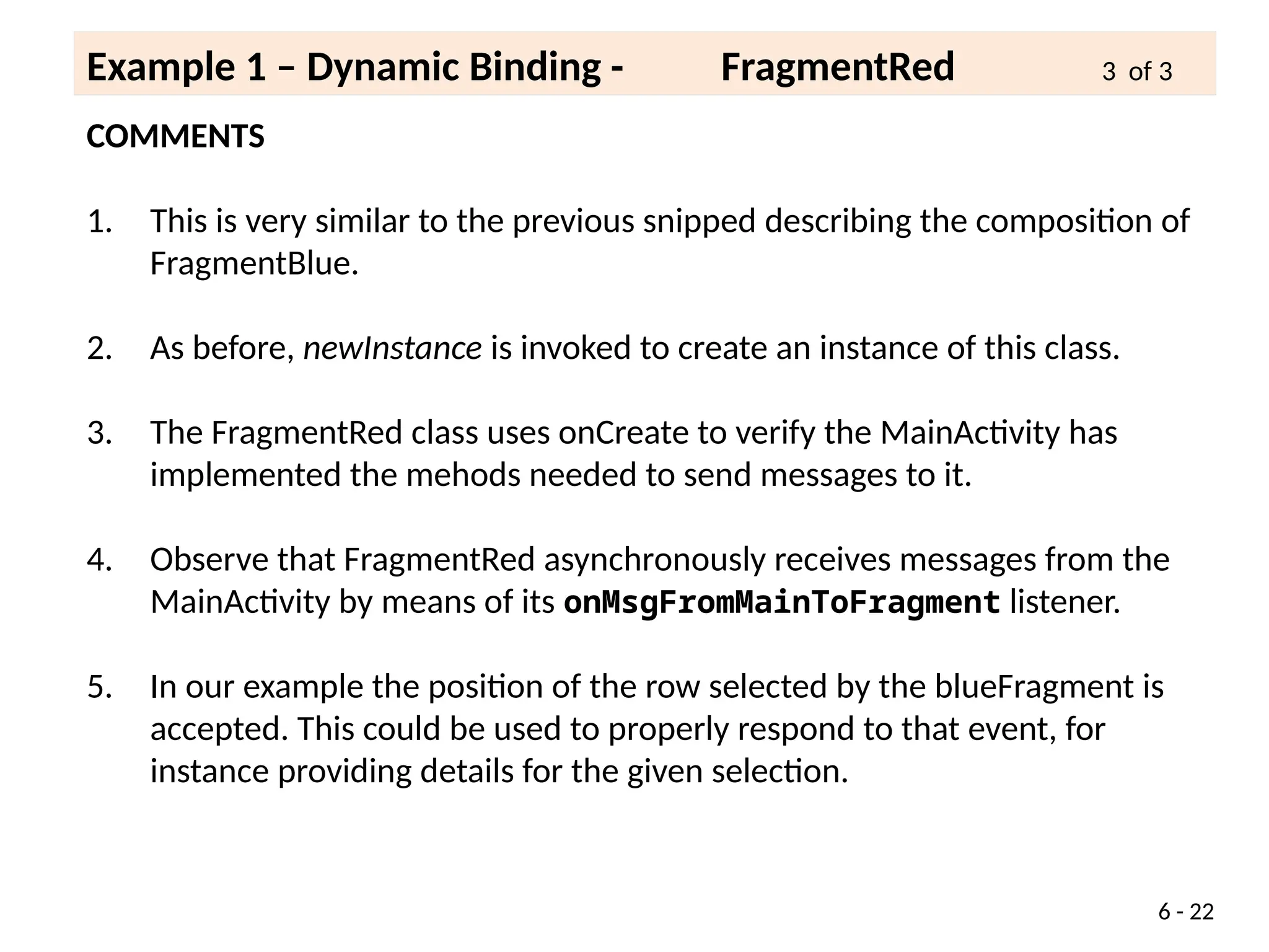 COMMENTS
1. This is very similar to the previous snipped describing the composition of
FragmentBlue.
2. As before, newInstance is invoked to create an instance of this class.
3. The FragmentRed class uses onCreate to verify the MainActivity has
implemented the mehods needed to send messages to it.
4. Observe that FragmentRed asynchronously receives messages from the
MainActivity by means of its onMsgFromMainToFragment listener.
5. In our example the position of the row selected by the blueFragment is
accepted. This could be used to properly respond to that event, for
instance providing details for the given selection.
6 - 22
Example 1 – Dynamic Binding - FragmentRed 3 of 3
 