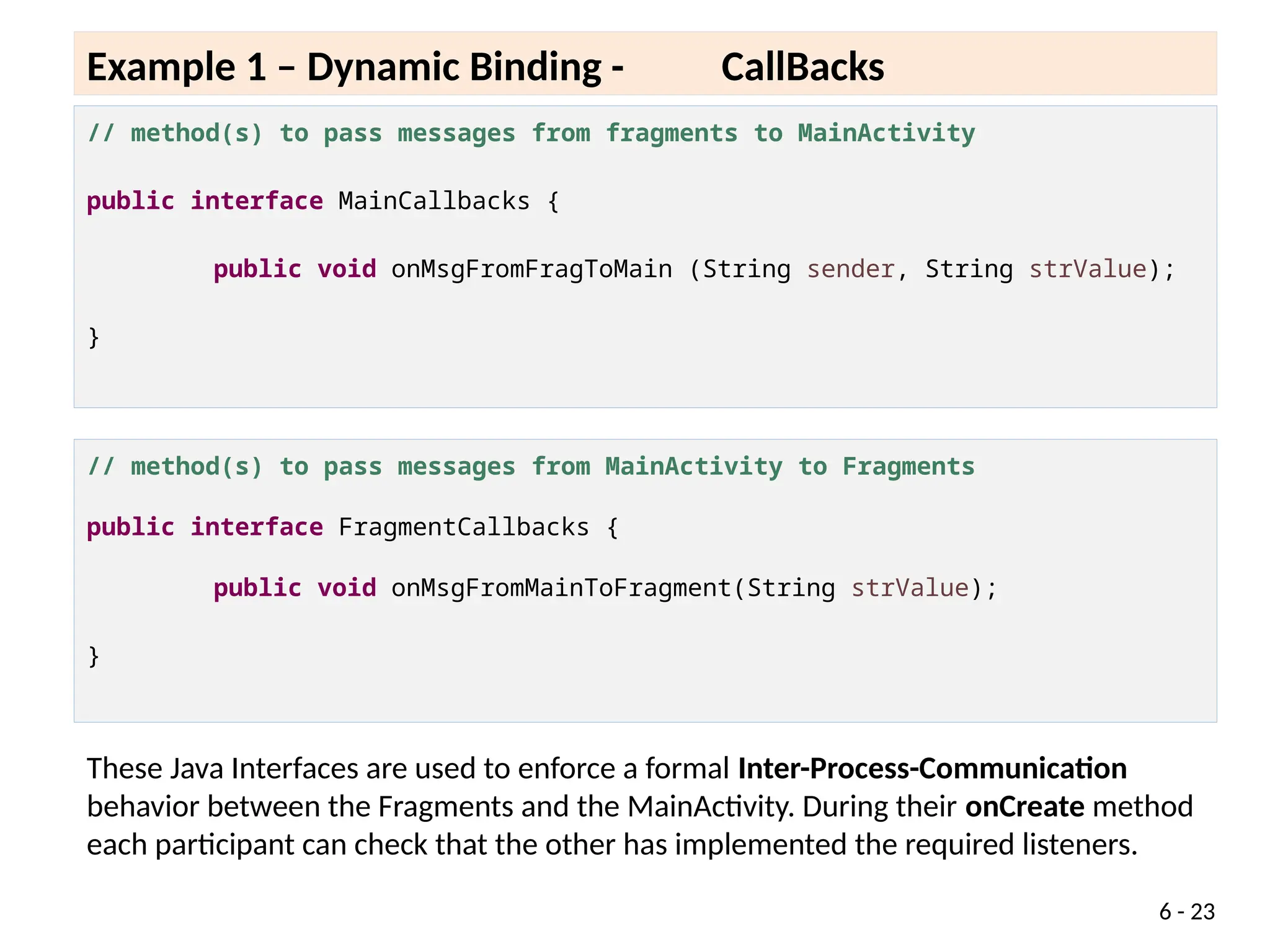// method(s) to pass messages from fragments to MainActivity
public interface MainCallbacks {
public void onMsgFromFragToMain (String sender, String strValue);
}
6 - 23
Example 1 – Dynamic Binding - CallBacks
// method(s) to pass messages from MainActivity to Fragments
public interface FragmentCallbacks {
public void onMsgFromMainToFragment(String strValue);
}
These Java Interfaces are used to enforce a formal Inter-Process-Communication
behavior between the Fragments and the MainActivity. During their onCreate method
each participant can check that the other has implemented the required listeners.
 