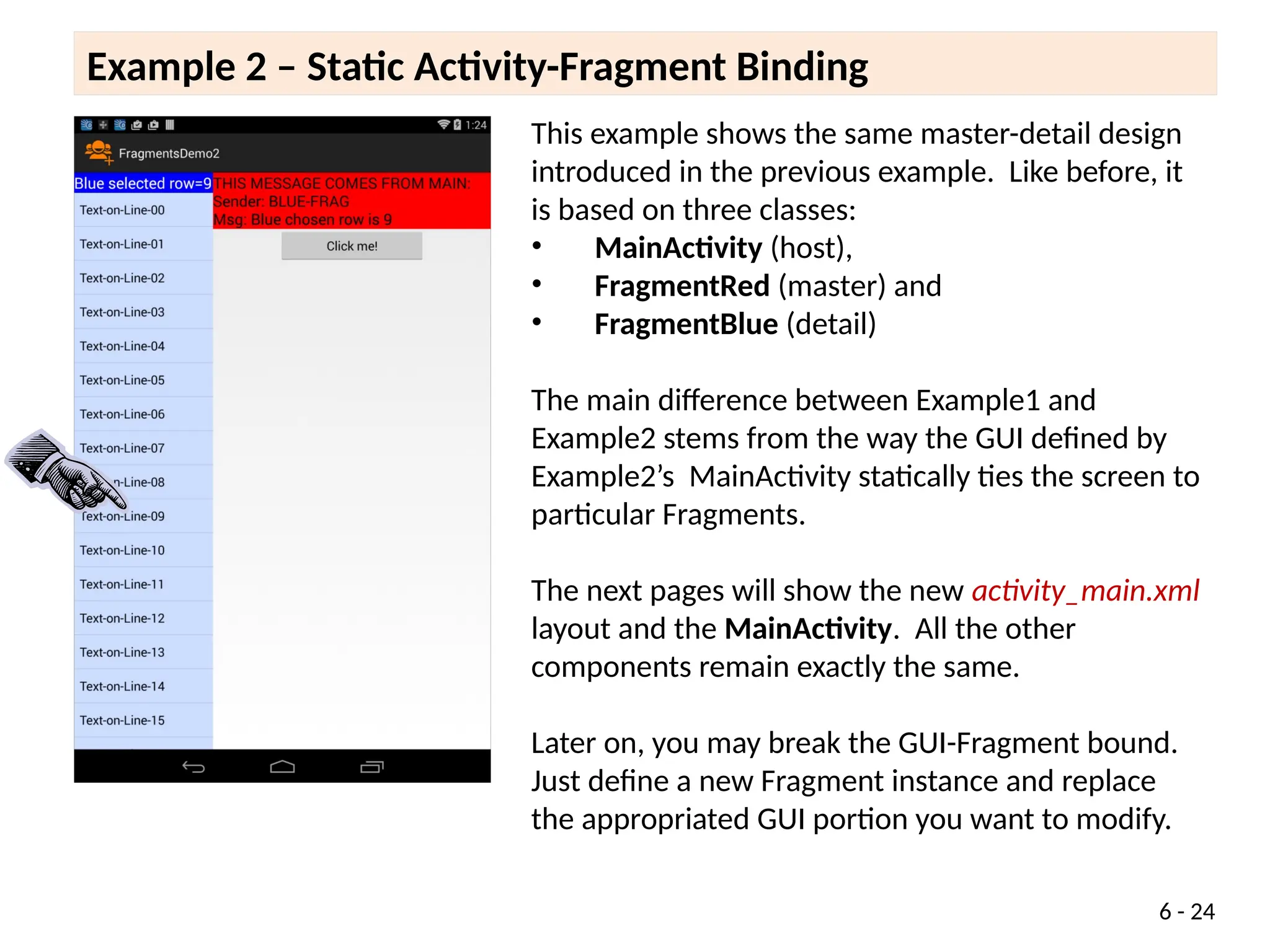 6 - 24
This example shows the same master-detail design
introduced in the previous example. Like before, it
is based on three classes:
• MainActivity (host),
• FragmentRed (master) and
• FragmentBlue (detail)
The main difference between Example1 and
Example2 stems from the way the GUI defined by
Example2’s MainActivity statically ties the screen to
particular Fragments.
The next pages will show the new activity_main.xml
layout and the MainActivity. All the other
components remain exactly the same.
Later on, you may break the GUI-Fragment bound.
Just define a new Fragment instance and replace
the appropriated GUI portion you want to modify.
Example 2 – Static Activity-Fragment Binding
 