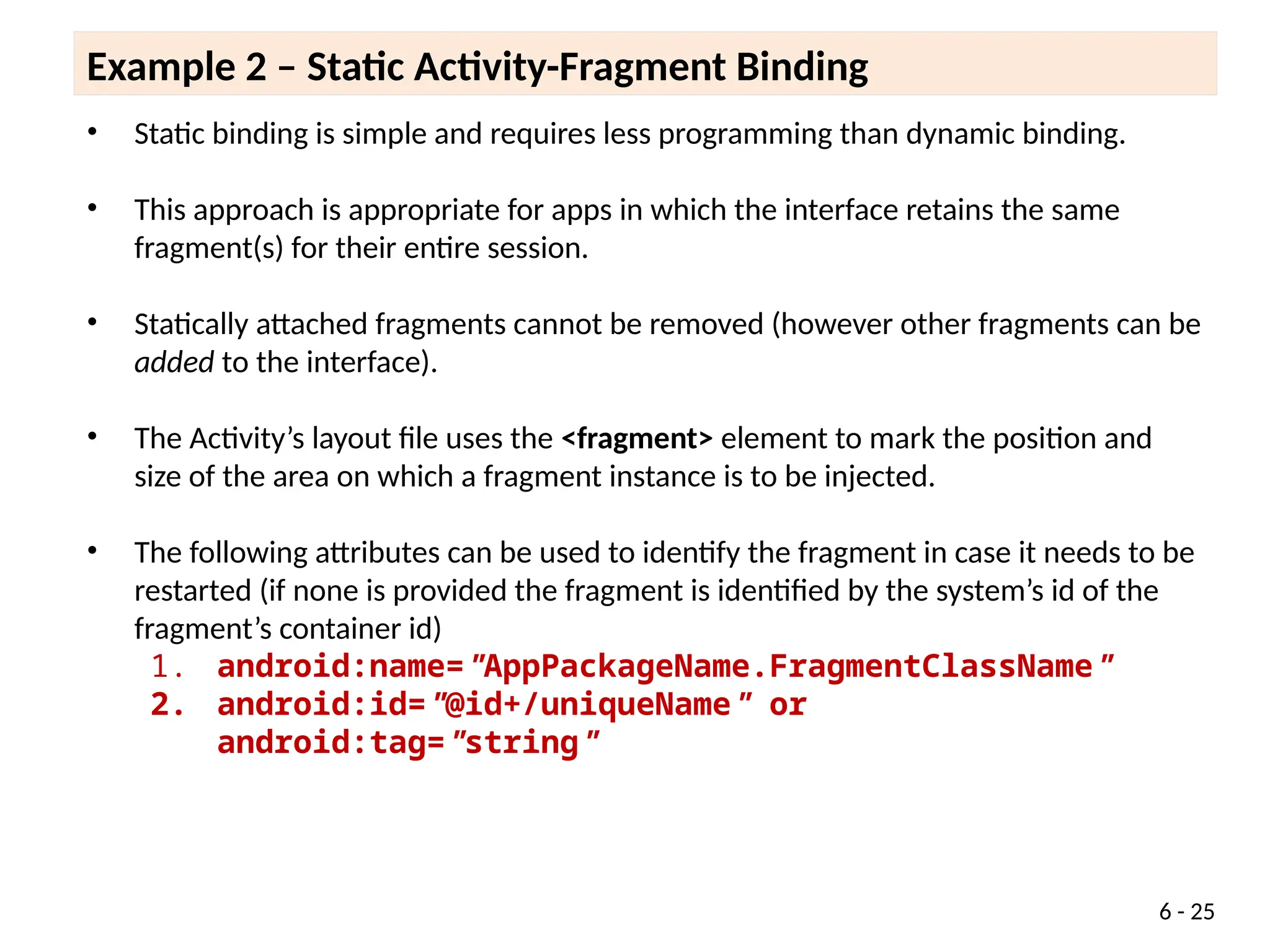 6 - 25
• Static binding is simple and requires less programming than dynamic binding.
• This approach is appropriate for apps in which the interface retains the same
fragment(s) for their entire session.
• Statically attached fragments cannot be removed (however other fragments can be
added to the interface).
• The Activity’s layout file uses the <fragment> element to mark the position and
size of the area on which a fragment instance is to be injected.
• The following attributes can be used to identify the fragment in case it needs to be
restarted (if none is provided the fragment is identified by the system’s id of the
fragment’s container id)
1. android:name="AppPackageName.FragmentClassName"
2. android:id="@id+/uniqueName" or
android:tag="string"
Example 2 – Static Activity-Fragment Binding
 