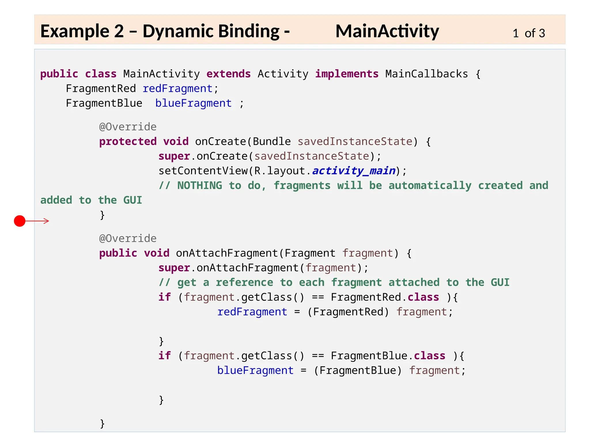 6 - 27
Example 2 – Dynamic Binding - MainActivity 1 of 3
public class MainActivity extends Activity implements MainCallbacks {
FragmentRed redFragment;
FragmentBlue blueFragment ;
@Override
protected void onCreate(Bundle savedInstanceState) {
super.onCreate(savedInstanceState);
setContentView(R.layout.activity_main);
// NOTHING to do, fragments will be automatically created and
added to the GUI
}
@Override
public void onAttachFragment(Fragment fragment) {
super.onAttachFragment(fragment);
// get a reference to each fragment attached to the GUI
if (fragment.getClass() == FragmentRed.class ){
redFragment = (FragmentRed) fragment;
}
if (fragment.getClass() == FragmentBlue.class ){
blueFragment = (FragmentBlue) fragment;
}
}
 