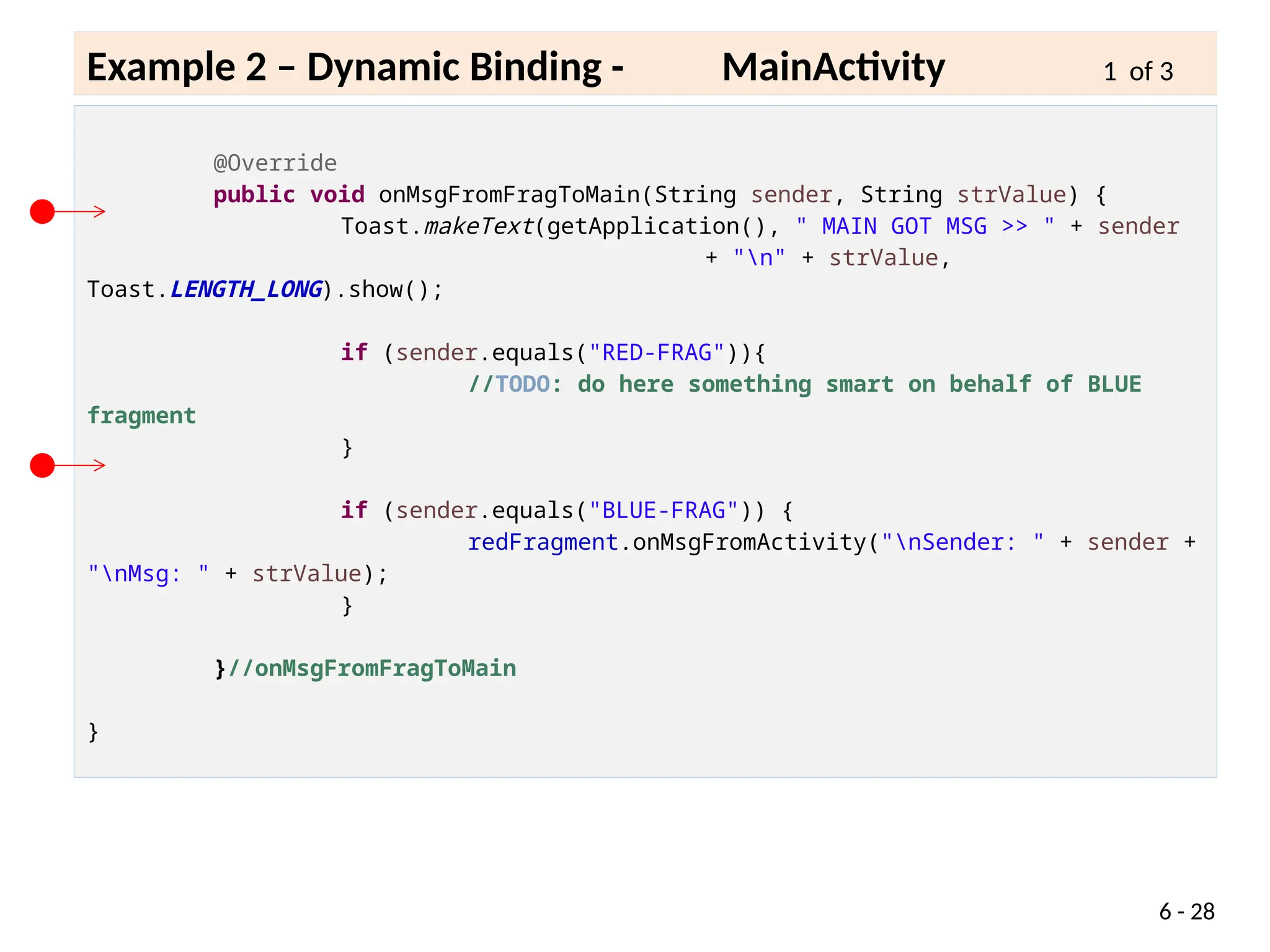 6 - 28
Example 2 – Dynamic Binding - MainActivity 1 of 3
@Override
public void onMsgFromFragToMain(String sender, String strValue) {
Toast.makeText(getApplication(), " MAIN GOT MSG >> " + sender
+ "n" + strValue,
Toast.LENGTH_LONG).show();
if (sender.equals("RED-FRAG")){
//TODO: do here something smart on behalf of BLUE
fragment
}
if (sender.equals("BLUE-FRAG")) {
redFragment.onMsgFromActivity("nSender: " + sender +
"nMsg: " + strValue);
}
}//onMsgFromFragToMain
}
 