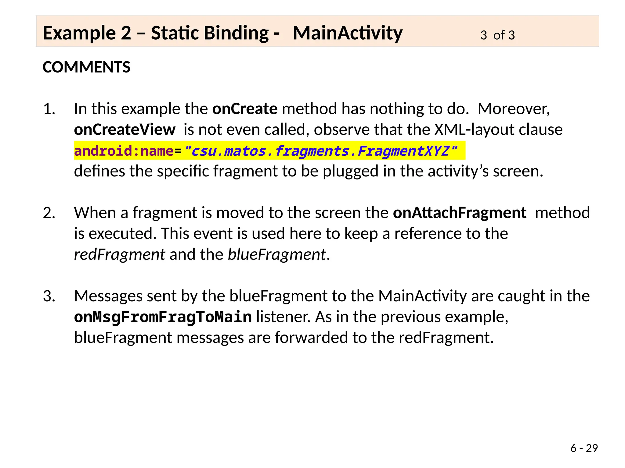 COMMENTS
1. In this example the onCreate method has nothing to do. Moreover,
onCreateView is not even called, observe that the XML-layout clause
android:name="csu.matos.fragments.FragmentXYZ"
defines the specific fragment to be plugged in the activity’s screen.
2. When a fragment is moved to the screen the onAttachFragment method
is executed. This event is used here to keep a reference to the
redFragment and the blueFragment.
3. Messages sent by the blueFragment to the MainActivity are caught in the
onMsgFromFragToMain listener. As in the previous example,
blueFragment messages are forwarded to the redFragment.
6 - 29
Example 2 – Static Binding - MainActivity 3 of 3
 