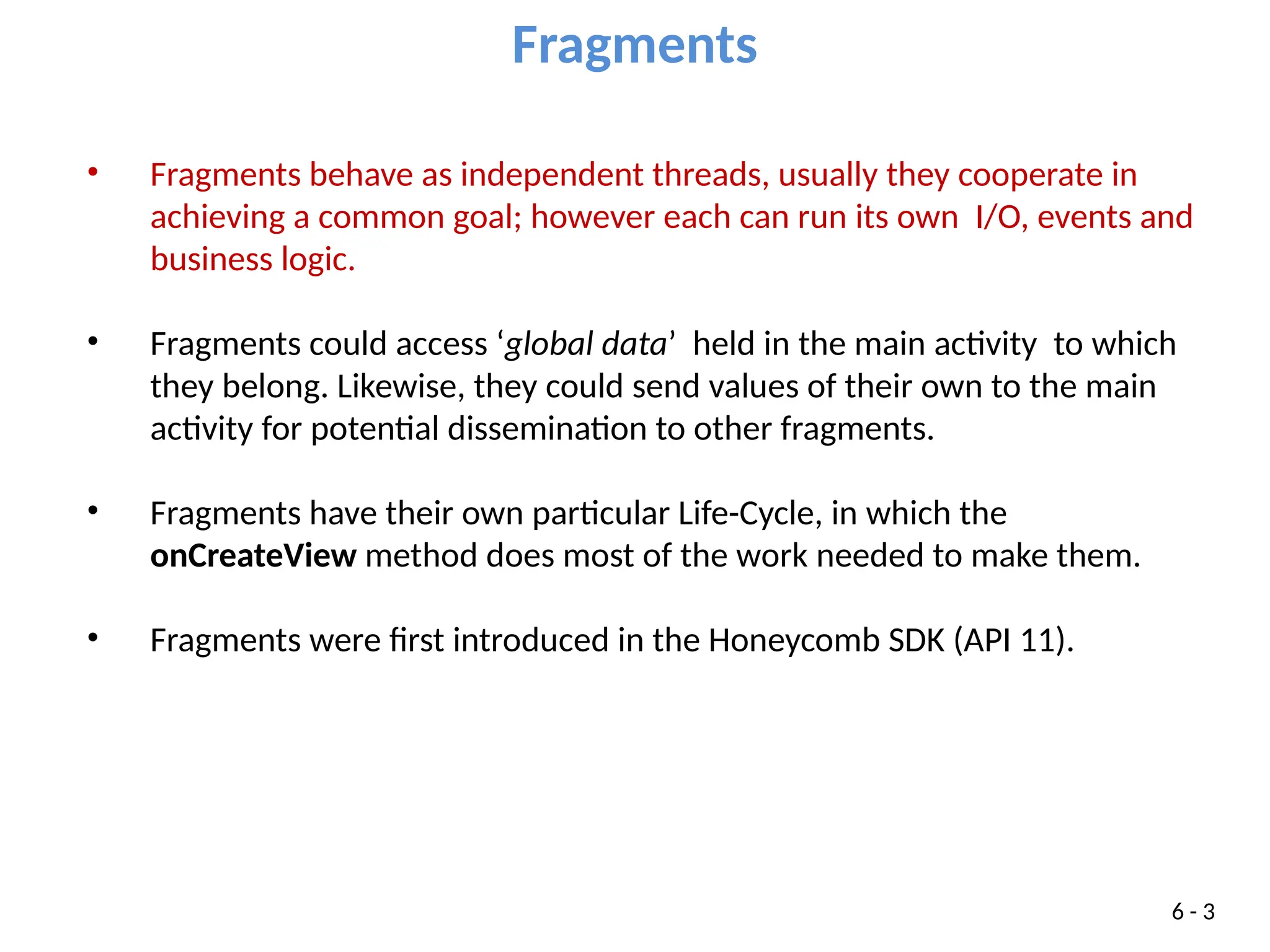 • Fragments behave as independent threads, usually they cooperate in
achieving a common goal; however each can run its own I/O, events and
business logic.
• Fragments could access ‘global data’ held in the main activity to which
they belong. Likewise, they could send values of their own to the main
activity for potential dissemination to other fragments.
• Fragments have their own particular Life-Cycle, in which the
onCreateView method does most of the work needed to make them.
• Fragments were first introduced in the Honeycomb SDK (API 11).
Fragments
6 - 3
 