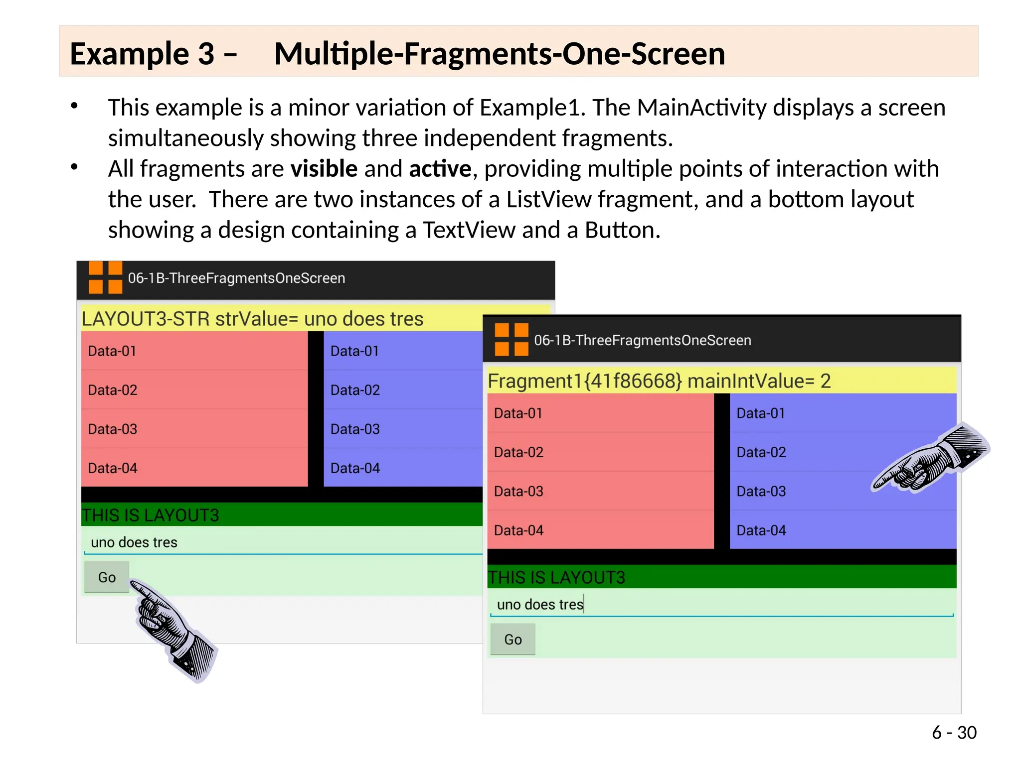 6 - 30
• This example is a minor variation of Example1. The MainActivity displays a screen
simultaneously showing three independent fragments.
• All fragments are visible and active, providing multiple points of interaction with
the user. There are two instances of a ListView fragment, and a bottom layout
showing a design containing a TextView and a Button.
Example 3 – Multiple-Fragments-One-Screen
 