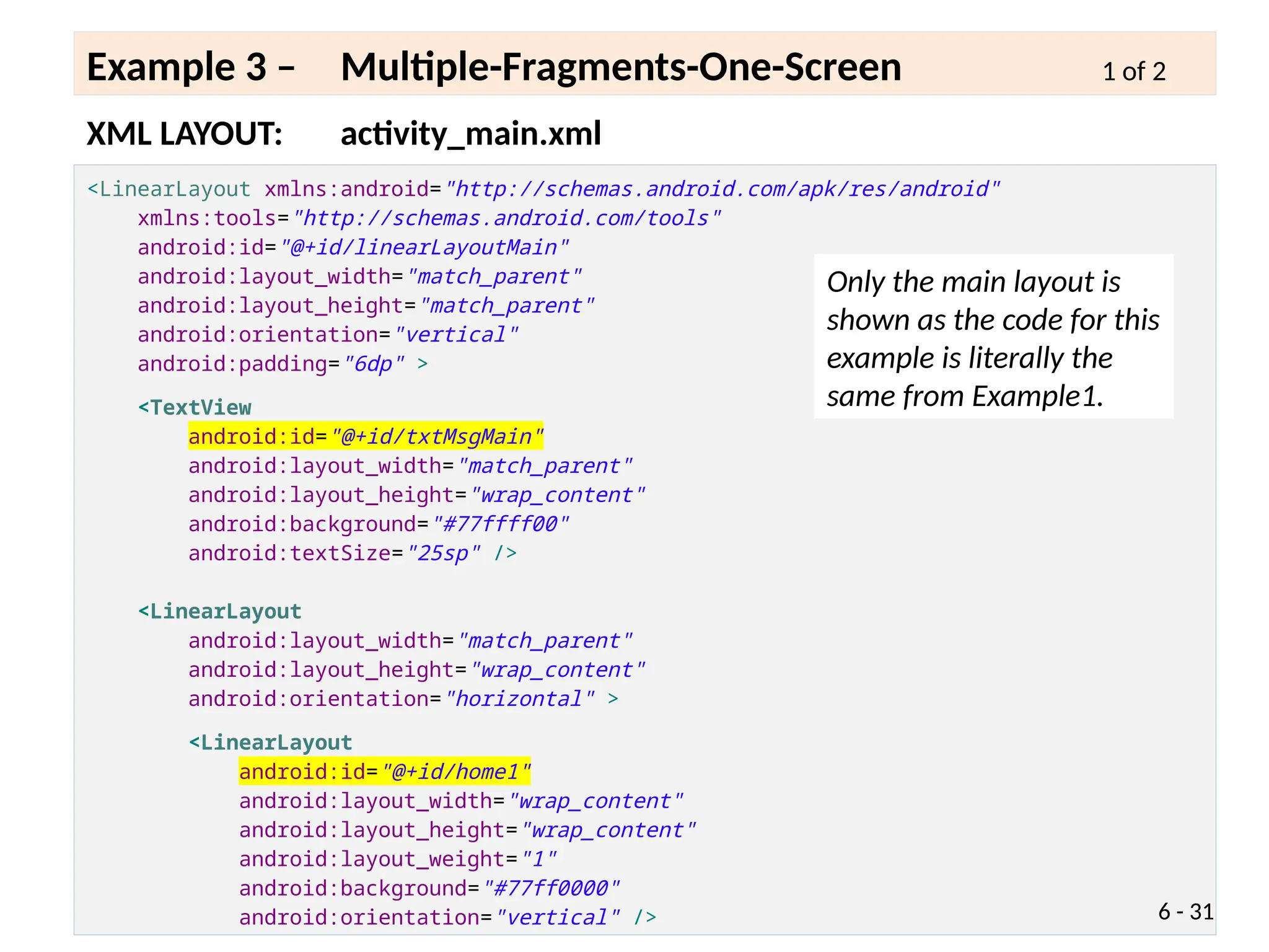 <LinearLayout xmlns:android="http://schemas.android.com/apk/res/android"
xmlns:tools="http://schemas.android.com/tools"
android:id="@+id/linearLayoutMain"
android:layout_width="match_parent"
android:layout_height="match_parent"
android:orientation="vertical"
android:padding="6dp" >
<TextView
android:id="@+id/txtMsgMain"
android:layout_width="match_parent"
android:layout_height="wrap_content"
android:background="#77ffff00"
android:textSize="25sp" />
<LinearLayout
android:layout_width="match_parent"
android:layout_height="wrap_content"
android:orientation="horizontal" >
<LinearLayout
android:id="@+id/home1"
android:layout_width="wrap_content"
android:layout_height="wrap_content"
android:layout_weight="1"
android:background="#77ff0000"
android:orientation="vertical" />
XML LAYOUT: activity_main.xml
Example 3 – Multiple-Fragments-One-Screen 1 of 2
6 - 31
Only the main layout is
shown as the code for this
example is literally the
same from Example1.
 