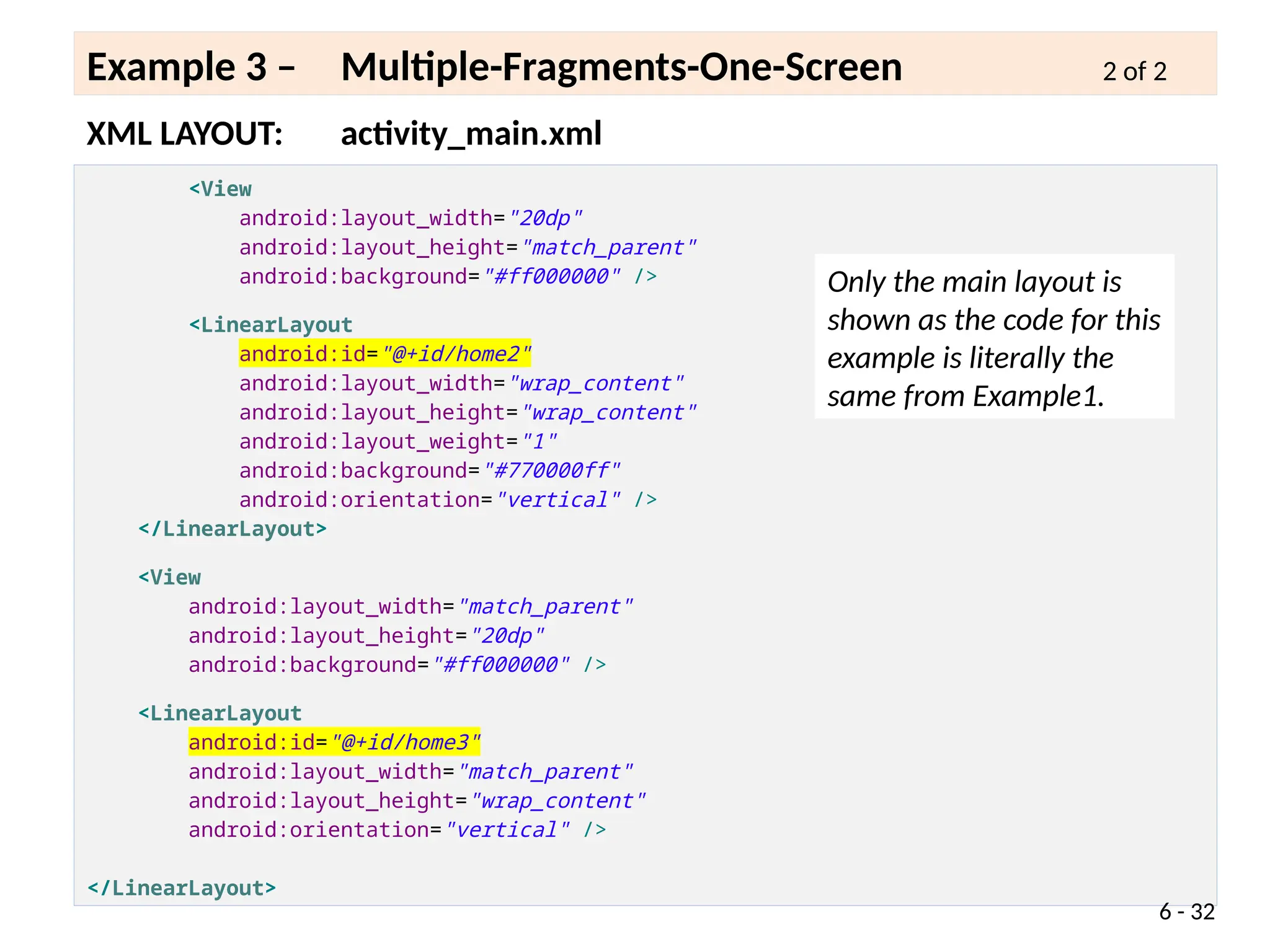 <View
android:layout_width="20dp"
android:layout_height="match_parent"
android:background="#ff000000" />
<LinearLayout
android:id="@+id/home2"
android:layout_width="wrap_content"
android:layout_height="wrap_content"
android:layout_weight="1"
android:background="#770000ff"
android:orientation="vertical" />
</LinearLayout>
<View
android:layout_width="match_parent"
android:layout_height="20dp"
android:background="#ff000000" />
<LinearLayout
android:id="@+id/home3"
android:layout_width="match_parent"
android:layout_height="wrap_content"
android:orientation="vertical" />
</LinearLayout>
XML LAYOUT: activity_main.xml
Example 3 – Multiple-Fragments-One-Screen 2 of 2
6 - 32
Only the main layout is
shown as the code for this
example is literally the
same from Example1.
 