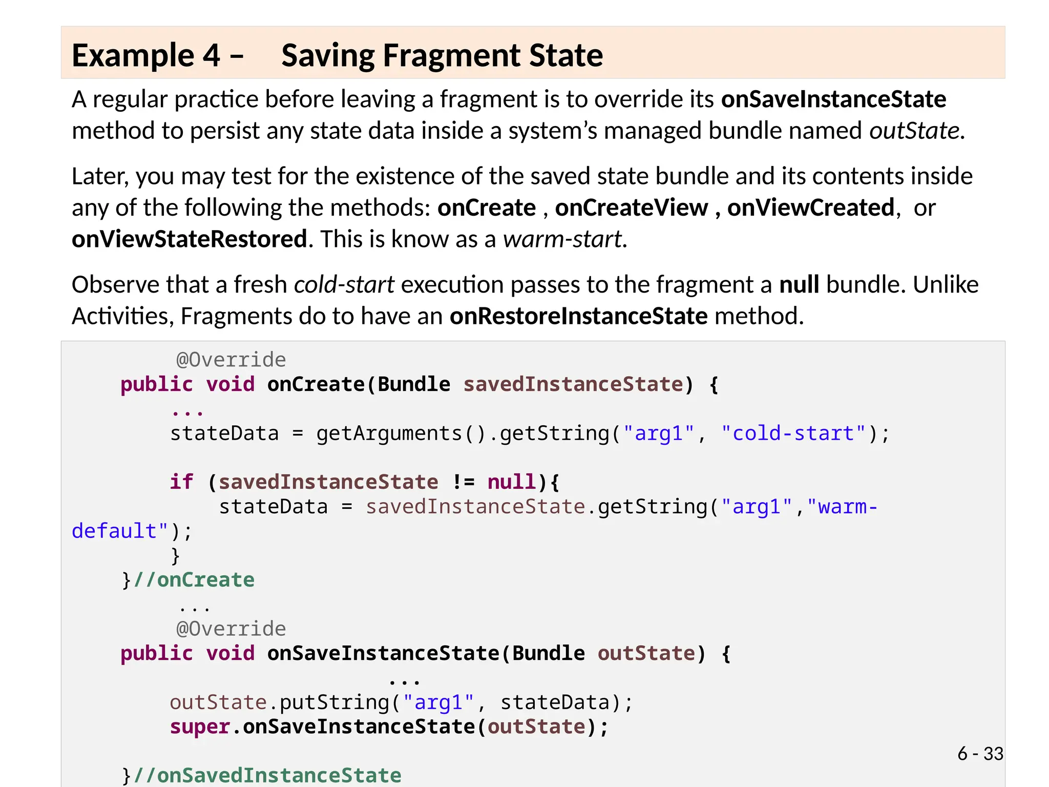 A regular practice before leaving a fragment is to override its onSaveInstanceState
method to persist any state data inside a system’s managed bundle named outState.
Later, you may test for the existence of the saved state bundle and its contents inside
any of the following the methods: onCreate , onCreateView , onViewCreated, or
onViewStateRestored. This is know as a warm-start.
Observe that a fresh cold-start execution passes to the fragment a null bundle. Unlike
Activities, Fragments do to have an onRestoreInstanceState method.
Example 4 – Saving Fragment State
@Override
public void onCreate(Bundle savedInstanceState) {
...
stateData = getArguments().getString("arg1", "cold-start");
if (savedInstanceState != null){
stateData = savedInstanceState.getString("arg1","warm-
default");
}
}//onCreate
...
@Override
public void onSaveInstanceState(Bundle outState) {
...
outState.putString("arg1", stateData);
super.onSaveInstanceState(outState);
}//onSavedInstanceState
6 - 33
 