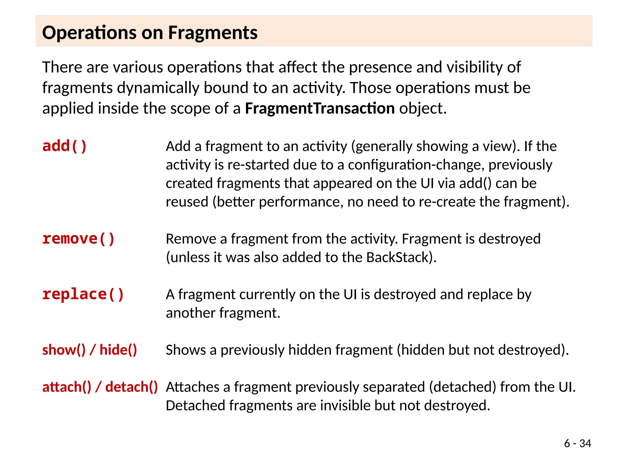 There are various operations that affect the presence and visibility of
fragments dynamically bound to an activity. Those operations must be
applied inside the scope of a FragmentTransaction object.
add() Add a fragment to an activity (generally showing a view). If the
activity is re-started due to a configuration-change, previously
created fragments that appeared on the UI via add() can be
reused (better performance, no need to re-create the fragment).
remove() Remove a fragment from the activity. Fragment is destroyed
(unless it was also added to the BackStack).
replace() A fragment currently on the UI is destroyed and replace by
another fragment.
show() / hide() Shows a previously hidden fragment (hidden but not destroyed).
attach() / detach() Attaches a fragment previously separated (detached) from the UI.
Detached fragments are invisible but not destroyed.
Operations on Fragments
6 - 34
 